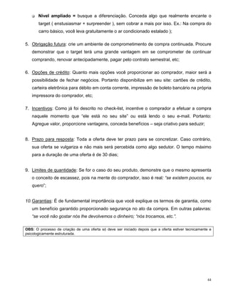 q   Nível ampliado = busque a diferenciação. Conceda algo que realmente encante o
       target ( enstusiasmar + surpreender ), sem cobrar a mais por isso. Ex.: Na compra do
       carro básico, você leva gratuitamente o ar condicionado estalado );

5. Obrigação futura: crie um ambiente de comprometimento de compra continuada. Procure
   demonstrar que o target terá uma grande vantagem em se comprometer de continuar
   comprando, renovar antecipadamente, pagar pelo contrato semestral, etc;

6. Opções de crédito: Quanto mais opções você proporcionar ao comprador, maior será a
   possibilidade de fechar negócios. Portanto disponibilize em seu site: cartões de crédito,
   carteira eletrônica para débito em conta corrente, impressão de boleto bancário na própria
   impressora do comprador, etc;

7. Incentivos: Como já foi descrito no check-list, incentive o comprador a efetuar a compra
   naquele momento que “ele está no seu site” ou está lendo o seu e-mail. Portanto:
   Agregue valor, proporcione vantagens, conceda benefícios – seja criativo para seduzir;


8. Prazo para resposta: Toda a oferta deve ter prazo para se concretizar. Caso contrário,
   sua oferta se vulgariza e não mais será percebida como algo sedutor. O tempo máximo
   para a duração de uma oferta é de 30 dias;


9. Limites de quantidade: Se for o caso do seu produto, demonstre que o mesmo apresenta
   o conceito de escassez, pois na mente do comprador, isso é real: “se existem poucos, eu
   quero”;


10. Garantias: É de fundamental importância que você explique os termos de garantia, como
   um benefício garantido proporcionado segurança no ato da compra. Em outras palavras:
   “se você não gostar nós lhe devolvemos o dinheiro; “nós trocamos, etc.”.

OBS: O processo de criação de uma oferta só deve ser iniciado depois que a oferta estiver tecnicamente e
psicologicamente estruturada.




                                                                                                     44
 