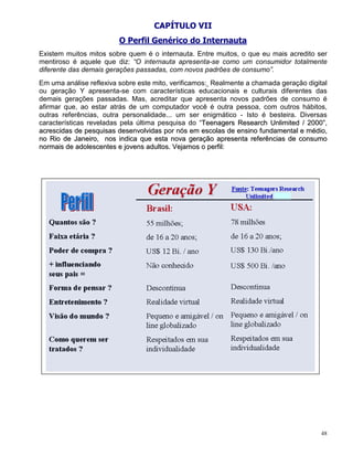 CAPÍTULO VII
                         O Perfil Genérico do Internauta
Existem muitos mitos sobre quem é o internauta. Entre muitos, o que eu mais acredito ser
mentiroso é aquele que diz: “O internauta apresenta-se como um consumidor totalmente
diferente das demais gerações passadas, com novos padrões de consumo”.
Em uma análise reflexiva sobre este mito, verificamos: Realmente a chamada geração digital
ou geração Y apresenta-se com características educacionais e culturais diferentes das
demais gerações passadas. Mas, acreditar que apresenta novos padrões de consumo é
afirmar que, ao estar atrás de um computador você é outra pessoa, com outros hábitos,
outras referências, outra personalidade... um ser enigmático - Isto é besteira. Diversas
características reveladas pela última pesquisa do “Teenagers Research Unlimited / 2000”,
                                                    T
acrescidas de pesquisas desenvolvidas por nós em escolas de ensino fundamental e médio,
no Rio de Janeiro, nos indica que esta nova geração apresenta referências de consumo
normais de adolescentes e jovens adultos. Vejamos o perfil:




                                                                                        48
 