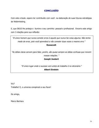 CONCLUSÃO


Com este e-book. espero ter contribuído com você na elaboração de suas futuras estratégias
de Webmrketing.


E, que DEUS lhe proteja e ilumine o seu caminho: pessoal e profissional. Encerro este artigo
com 3 citações para sua reflexão:


 "O único homem que nunca comete erros é aquele que nunca faz coisa alguma. Não tenha
       medo de errar, pois você aprenderá a não cometer duas vezes o mesmo erro."
                                         Roosevelt


"As idéias claras servem para falar, porém, são quase sempre as idéias confusas que movem
                                      nossas relações. "
                                      Joseph Joubert


            "O único lugar onde o sucesso vem antes de trabalho é no dicionário."
                                      Albert Einstein




Viu?
Trabalhe! E, o universo conspirará a seu favor!


Do amigo,


Marco Bechara




                                                                                          50
 