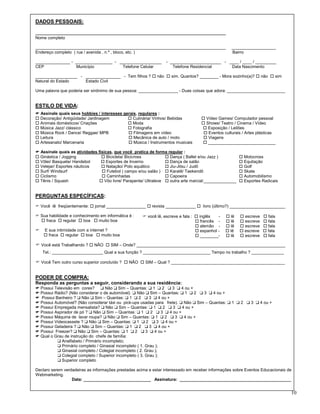 DADOS PESSOAIS:

__________________________________________________________________________________
Nome completo

__________________________________________________________________________________                ___________________
Endereço completo ( rua / avenida , n.º , bloco, etc. )                                           Bairro

_______________ - ________________ - __________________          - ______________________ - ____ / ____ / _________
CEP               Município           Telefone Celular              Telefone Residencial     Data Nascimento

__________________ - _______________ - Tem filhos ? o não o sim. Quantos? ________ - Mora sozinho(a)? o não o sim
Natural do Estado    Estado Civil

Uma palavra que poderia ser sinônimo de sua pessoa: _________________ - Duas coisas que adora: _________________________


ESTILO DE VIDA:
. Assinale quais seus hobbies / interesses gerais, regulares :
o Decoração/ Antigüidade/ Jardinagem         o Culinária/ Vinhos/ Bebidas          o Vídeo Games/ Computador pessoal
o Animais domésticos/ Criações               o Moda                                o Shows/ Teatro / Cinema / Vídeo
o Música Jazz/ clássico                      o Fotografia                          o Exposição / Leilões
o Música Rock / Dance/ Reggae/ MPB           o Filmagens em vídeo                   o Eventos culturais / Artes plásticas
o Leitura                                    o Mecânica de auto / moto              o Viagens
o Artesanato/ Marcenaria                     o Música / Instrumentos musicais      o _____________________________

. Assinale quais as atividades físicas, que você pratica de forma regular :
o Ginástica / Jogging            o Bicicleta/ Bicicross           o Dança ( Ballet e/ou Jazz )          o Motocross
o Vôlei/ Basquete/ Handebol      o Esportes de Inverno            o Dança de salão                      o Equitação
o Velejar/ Esportes náuticos     o Natação/ Polo aquático         o Jiu-Jitsu / Judô                    o Golf
o Surf/ Windsurf                 o Futebol ( campo e/ou salão ) o Karatê/ Taekendô                      o Skate
o Ciclismo                       o Caminhadas                     o Capoeira                            o Automobilismo
o Tênis / Squash                o Vôo livre/ Parapente/ Ultraleve o outra arte marcial:______________   o Esportes Radicais


PERGUNTAS ESPECÍFICAS:
F Você lê freqüentemente: o jornal _________________ o revista _____________ o livro (último?) ________________________

F Sua habilidade e conhecimento em informática é :   F você lê, escreve e fala : o inglês   -   o lê    o escreve   o fala
  o fraca o regular o boa o muito boa                                            o francês -    o lê    o escreve   o fala
                                                                                 o alemão -     o lê    o escreve   o fala
F   E sua intimidade com a internet ?                                            o espanhol -   o lê    o escreve   o fala
    o fraca o regular o boa o muito boa                                          o ________-    o lê    o escreve   o fala

. Você está Trabalhando ? o NÃO o SIM – Onde? ________________________________________________________________
    Tel.: ______________________ Qual a sua função ? _____________________________ Tempo no trabalho ? ______________

. Você Tem outro curso superior concluído ? o NÃO o SIM – Qual ? _________________________________________________


PODER DE COMPRA:
Responda as perguntas a seguir, considerando a sua residência:
. Possui Televisão em cores? ❑ Não ❑ Sim – Quantas: ❑ 1 ❑ 2 ❑ 3 ❑ 4 ou +
. Possui Rádio? (Não considerar o de automóvel) ❑ Não ❑ Sim – Quantas: ❑ 1 ❑ 2 ❑ 3 ❑ 4 ou +
. Possui Banheiro ? ❑ Não ❑ Sim – Quantas: ❑ 1 ❑ 2 ❑ 3 ❑ 4 ou +
. Possui Automóvel? (Não considerar táxi ou pick-ups usadas para frete). ❑ Não ❑ Sim – Quantas: ❑ 1 ❑ 2 ❑ 3 ❑ 4 ou +
. Possui Empregada mensalista? ❑ Não ❑ Sim – Quantas: ❑ 1 ❑ 2 ❑ 3 ❑ 4 ou +
. Possui Aspirador de pó ? ❑ Não ❑ Sim – Quantas: ❑ 1 ❑ 2 ❑ 3 ❑ 4 ou +
. Possui Máquina de lavar roupa? ❑ Não ❑ Sim – Quantas: ❑ 1 ❑ 2 ❑ 3 ❑ 4 ou +
. Possui Videocassete ? ❑ Não ❑ Sim – Quantas: ❑ 1 ❑ 2 ❑ 3 ❑ 4 ou +
. Possui Geladeira ? ❑ Não ❑ Sim – Quantas: ❑ 1 ❑ 2 ❑ 3 ❑ 4 ou +
. Possui Freezer? ❑ Não ❑ Sim – Quantas: ❑ 1 ❑ 2 ❑ 3 ❑ 4 ou +
. Qual o Grau de instrução do chefe de família:
          ❑ Analfabeto / Primário incompleto;
          ❑ Primário completo / Ginasial incompleto ( 1. Grau );
          ❑ Ginasial completo / Colegial incompleto ( 2. Grau );
          ❑ Colegial completo / Superior incompleto ( 3. Grau );
          ❑ Superior completo

Declaro serem verdadeiras as informações prestadas acima e estar interessado em receber informações sobre Eventos Educacionais de
Webmarketing.
                  Data: _____________________________ Assinatura: ________________________________________________


                                                                                                                                10
 
