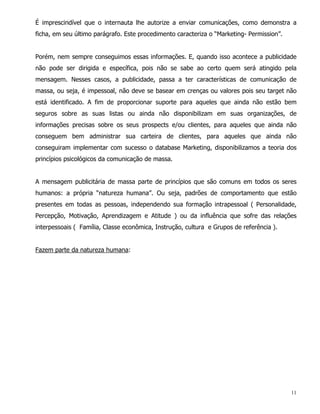 É imprescindível que o internauta lhe autorize a enviar comunicações, como demonstra a
ficha, em seu último parágrafo. Este procedimento caracteriza o “Marketing- Permission”.


Porém, nem sempre conseguimos essas informações. E, quando isso acontece a publicidade
não pode ser dirigida e específica, pois não se sabe ao certo quem será atingido pela
mensagem. Nesses casos, a publicidade, passa a ter características de comunicação de
massa, ou seja, é impessoal, não deve se basear em crenças ou valores pois seu target não
está identificado. A fim de proporcionar suporte para aqueles que ainda não estão bem
seguros sobre as suas listas ou ainda não disponibilizam em suas organizações, de
informações precisas sobre os seus prospects e/ou clientes, para aqueles que ainda não
conseguem bem administrar sua carteira de clientes, para aqueles que ainda não
conseguiram implementar com sucesso o database Marketing, disponibilizamos a teoria dos
princípios psicológicos da comunicação de massa.


A mensagem publicitária de massa parte de princípios que são comuns em todos os seres
humanos: a própria “natureza humana”. Ou seja, padrões de comportamento que estão
presentes em todas as pessoas, independendo sua formação intrapessoal ( Personalidade,
Percepção, Motivação, Aprendizagem e Atitude ) ou da influência que sofre das relações
interpessoais ( Família, Classe econômica, Instrução, cultura e Grupos de referência ).


Fazem parte da natureza humana:




                                                                                           11
 