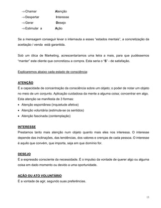 → Chamar                Atenção
  → Despertar              Interesse
  → Gerar                  Desejo
  → Estimular a           Ação


Se a mensagem conseguir levar o internauta a esses “estados mentais”, a concretização da
aceitação / venda está garantida.


Sob um ótica de Marketing, acrescentaríamos uma letra a mais, para que pudéssemos
“manter” este cliente que concretizou a compra. Esta seria o “S” - de satisfação.


Explicaremos abaixo cada estado de consciência:


ATENÇÃO
É a capacidade de concentração da consciência sobre um objeto; o poder de notar um objeto
no meio de um conjunto. Aplicação cuidadosa da mente a alguma coisa; concentrar em algo.
Esta atenção se manifesta de 3 formas:
• Atenção espontânea (inquietude afetiva)
• Atenção voluntária (estimula-se os sentidos)
• Atenção fascinada (contemplação)


INTERESSE
Prestamos tanto mais atenção num objeto quanto mais eles nos interessa. O interesse
depende das inclinações, das tendências, dos valores e crenças de cada pessoa. O interesse
é aquilo que convém, que importa, seja em que domínio for.


DESEJO
É a expressão consciente da necessidade. É o impulso da vontade de querer algo ou alguma
coisa em dado momento ou devido a uma oportunidade.


AÇÃO OU ATO VOLUNTÁRIO
É a vontade de agir, segundo suas preferências.




                                                                                        13
 