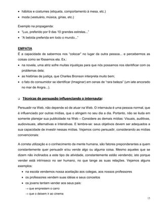 • hábitos e costumes (etiqueta, comportamento à mesa, etc.)
• moda (vestuário, música, gírias, etc.)

Exemplo na propaganda:
• “Lux, preferido por 9 das 10 grandes estrelas...”
• “A bebida preferida em todo o mundo...”


EMPATIA
É a capacidade de sabermos nos “colocar” no lugar da outra pessoa... e percebermos as
coisas como se fôssemos ela. Ex.:
• na novela, uma atriz sofre muitas injustiças para que nós possamos nos identificar com os
    problemas dela;
• as histórias de justiça, que Charles Bronson interpreta muito bem;
• o fato do consumidor se identificar (Imaginar) em cenas de “rara beleza” (um iate ancorado
    no mar de Angra...).


q   Técnicas de persuasão influenciando o internauta:

Persuadir na Web, não depende só de atuar na Web. O internauta é uma pessoa normal, que
é influenciado por outras mídias, que o atingem no seu dia a dia. Portanto, não se iluda em
somente planejar sua publicidade na Web – Considere as demais mídias: Visuais, auditivas,
audiovisuais, alternativas e Interativas. E lembre-se: seus objetivos devem ser adequados a
sua capacidade de investir nessas mídias. Vejamos como persuadir, considerando as mídias
convencionais:

A correta utilização e o conhecimento da mente humana, são fatores preponderantes a quem
constantemente quer persuadir e/ou vende algo ou alguma coisa. Mesmo aqueles que se
dizem não inclinados a este tipo de atividade, constantemente estão vendendo; isto porque
vender está intrínseco no ser humano, no que tange as suas relações. Vejamos alguns
exemplos:
    • na escola vendemos nossa aceitação aos colegas, aos nossos professores
    • os professores vendem suas idéias e seus conceitos
    • os jovens tentam vender aos seus pais:
      → que emprestem o carro
      → que o deixem ir ao cinema
                                                                                          15
 