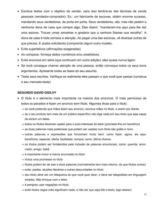 • Escreva textos com o objetivo de vender, para isso lembre-se das técnicas de venda
  pessoais (vendedor-comprador). Ex.: um fabricante de escovas, obtém enorme sucesso,
  mandando seus vendedores, de porta em porta. Seus vendedores, vão, mas não pedem a
  nenhuma dona de casa que compre algo. Eles dizem: “mandaram-me aqui para lhe dar
  uma escova. Trouxe umas amostras e gostaria que a senhora fizesse sua escolha”. A
  dona de casa é toda sorrisos e atenção. Ao pegar uma das escovas, vê diversas outras de
  que precisa. E acaba solicitando (comprando algum outro modelo.
• Evite superlativos (afirmações exageradas)
• Ao comparar, forneça dados numéricos e/ou estatísticos.
• Evite anúncios em série (que continuem em outra edição); eles quase nunca ligam.
• Se você consegue chamar atenção de uma pessoa, então convoque todos os seus bons
  argumentos. Apresente todas as fases do seu assunto.
• Teste seus escritos. Verifique se realmente eles passam o que você quer passar (construa
  o seu mercado-teste)


SEGUNDO DAVID OGILVY
• O título é o elemento mais importante na maioria dos anúncios. O mais pernicioso de
  todos os pecados é fazer um anúncio sem título. Algumas dicas para o título:
  → se você pretende que mães leiam seu anúncio, escreva mães no título, e assim por diante.
  → se o seu produto tem mais de um público específico não diga nada em seu título que seja capaz
     de excluir um deles.
  → todos os títulos deveriam apelar para o auto-interesse do leitor (prometer-lhe um benefício)
  → as duas palavras mais poderosas que podem ser usadas num título são grátis e novo.
  → outras palavras e expressões que funcionam muito bem: como fazer; agora; eis aqui;
     benefícios; especial; oferta; facilidade; compre; corra; última chance.
  → os títulos podem ser fortalecidos pela inclusão de palavras emocionais, como: querida; amor;
     medo; amigo; bebê.
  → é importante incluir a marca anunciada no título
  → inclua uma promessa no título
  → títulos podem ter de seis a doze palavras (normalmente tem mais retorno, do que títulos curtos)
  → evite: piadas; alusões literárias e outras descuridades no título
  → seu título deve ser um telegrama do que você quer dizer, e deve ser telegrafado em linguagem
     simples. Não brinque com o leitor.
  → é perigoso usar negações no título.
  → evite títulos cegos (não significam nada, a não ser que seja lido o texto, logo abaixo)
                                                                                                   19
 