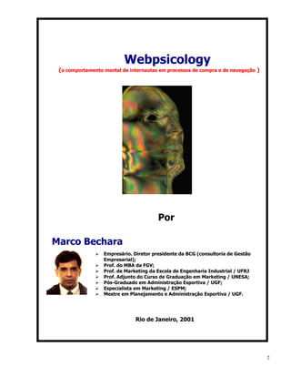 Webpsicology
 (o comportamento mental de internautas em processos de compra e de navegação )




                                         Por

Marco Bechara
               Ø   Empresário. Diretor presidente da BCG (consultoria de Gestão
                   Empresarial);
               Ø   Prof. do MBA da FGV;
               Ø   Prof. de Marketing da Escola de Engenharia Industrial / UFRJ
               Ø   Prof. Adjunto do Curso de Graduação em Marketing / UNESA;
               Ø   Pós-Graduado em Administração Esportiva / UGF;
               Ø   Especialista em Marketing / ESPM;
               Ø   Mestre em Planejamento e Administração Esportiva / UGF.




                               Rio de Janeiro, 2001




                                                                                  2
 