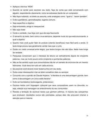 • Aplique a técnica “AIDA”
• Quando se sentar para escrever seu texto, faça de conta que está conversando com
  alguém, respondendo claramente, como se estivesse diante de um comprador.
• Não fique rodiando; vá direto ao assunto; evite analogias como: “igual a”, “assim também”.
• Evite superlativos, generalizações, lugares comuns.
• Seja específico e objetivo.
• Seja entusiasta, amigo e inesquecível
• Não seja chato
• Conte a verdade, mas faça com que ela seja fascinante
• O tamanho do texto, bem como a sua estrutura, depende muito do que está anunciando, e
  qual a objetivo
• Quanto mais você puder falar do produto (citando benefícios) mais fácil será a venda. O
  texto longo provou que geralmente vende mais que o curto.
• Existe um credo universal entre leigos, que textos longos não são lidos. Nada mais longe
  da verdade.
• Pesquisas comprovam que o interesse de leitura cai verticalmente depois de cinqüenta
  palavras, mas cai muito pouco entre cinqüenta e quinhentas palavras.
• Não se faz sentido supor que consumidores irão ler um seriado de anúncios de um mesmo
  fabricante. Você deve dar tudo em cada anúncio.
• Se possível você deverá incluir testemunhos em seu texto.
• Outra coisa interessante é dar ao leitor conselhos úteis ou serviços
• Concordo com a opinião de Claude Hopkins: “a literatice é uma desvantagem grande, bem
  como é desvantagem um único estilo literário”
• Evite ser bombástico (extravagante, pretensioso)
• Escreva textos com linguagem coloquial que seus compradores usam no dia-a-dia; ou
  seja, adeqüe sua mensagem ao entendimento do seu consumidor
• Resista a tentação de escrever textos que ganham prêmios. A maioria das campanhas
  que produzem resultados nunca são premiadas, porque elas não procuram chamar a
  atenção para si mesma.




                                                                                          20
 
