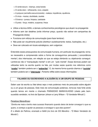→ O verde-escuro - doença, coisa barata
  → O verde-claro - refrescante, novo, arejado
  → A púrpura (vermelho-escuro/corante) - realeza, impotência, opulência.
  → O cinza - maciez, docilidade, cautela
  → O branco - pureza, limpeza, castidade
  → O preto - força, mistério, suspense, frieza


• Utilize a técnica AIDA, e demais conhecimentos psicológicos que atuam na propaganda
• Informe sem dar detalhes (evite informar preço, quando não estiver em campanhas de
  Propaganda direta)
• Funciona com reforço de comunicação (para fazer lembrar)
• Não pode ser visualmente poluído (distribuir cautelosamente: textos, ilustrações, etc.)
• Deve ser colocado em locais estratégicos, sem vulgarizar.


Entendido esses pressupostos da comunicação humana, em particular da propaganda, torna-
se necessário a compreensão sobre a forma de conseguirmos persuasão ( concordância
mental ) dos internautas, em relação ao que se esteja ofertando ou objetivando conseguir.
Lembre-se não é “manipulação mental” e sim um “judo mental”. Essas técnicas podem ser
utilizadas tanto na escrita quanto na fala, por muitas vezes quando nos referimos como
“orador” também poderia ser o “webwriter”. E, da mesma forma quando citamos o “ouvinte”
também poderia ser o “internauta”. Portanto reflita sobre essas informações:


       FALANDO OU ESCREVENDO A ALGUÉM OU A UM GRUPO DE PESSOAS


Saber usar da escrita ou fala talvez seja o mais poderoso meio de persuasão sobre alguém
ou a um grupo de pessoas. Este meio de comunicação poderoso, torna-se mais forte ainda
quando temos em mente o chamado PARADOXO MARAVILHOSO (citado pelo bem-
sucedido vendedor, no livro de Spencer Johson e Larry Wilson - “O Vendedor Minuto”):


Paradoxo Maravilhoso:
“Divirto-me mais e tenho mais sucesso financeiro quando deixo de tentar conseguir o que eu
quero, e começo a ajudar as pessoas a conseguir o que elas querem”.
E o ditado de Pathros, ensinado a Hafid (no livro de OG Mandino - “O Maior Vendedor do
Mundo”)


                                                                                            23
 
