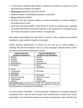 • a nossa idéia é necessária para resolver o problema da audiência, ao passo que a outra
   idéia está fora da realidade da audiência.
2. Reafirmação (repetição da nossa idéia central)
• devemos enfatizar a necessidade da adoção de nossa idéia
3. Reforço (apelo às emoções)
• fechando nossa fala, devemos resgatar os valores despertados no exórdio: simpatia e
   benevolência dos ouvintes
• deixar claro que nosso trabalho / nossa fala foi no sentido de contribuir para a resolução
   do problema identificado (vivido pela audiência), e que esperamos ter conseguido passar
   esta nossa preocupação de tentar melhorar a situação atual.


Esta estrutura apresentada serve para “falas” ou “escritos” onde a audiência não apresenta
hostilidade, ou seja, audiência receptiva à mensagem.

Quando sabemos anteriormente ou notamos na hora que por um motivo qualquer, a
audiência não está mais receptiva a nós ou a nossa mensagem, devemos alterar a ordem
dos tópicos apresentados anteriormente; ou seja:
        Estrutura Normal                      Estrutura Modificada
      (Audiência Receptiva)                (Audiência não Receptiva)
1. Exórdio                              1. Exórdio
• Atenção                               • Atenção
• Simpatia                              • Simpatia
• Benevolência                          • Benevolência
2. Afirmação                            2. Prova
                                        • Refutação
3. Prova
• Confirmação                           3. Afirmação
• Refutação
4. Peroração                            4. Peroração
• Resumo da prova                       • Resumo da prova
• Reafirmação                           • Reforço
• Reforço                               • Reafirmação
Razão da Modificação: a afirmação é o “remédio” que a audiência “doente” não
quer ingerir, por não saber que está doente e logo não aceitar nenhum “remédio”,
sem antes despertar a consciência para tal necessidade.



Ao término destas informações: “a arte de persuadir”, esperamos ter conseguido despertar
consciências para o valor de termos acesso à tais conhecimentos, evitando assim futuras
ingenuidades. Da mesma forma esperamos que estes conhecimentos sejam utilizados para


                                                                                          26
 