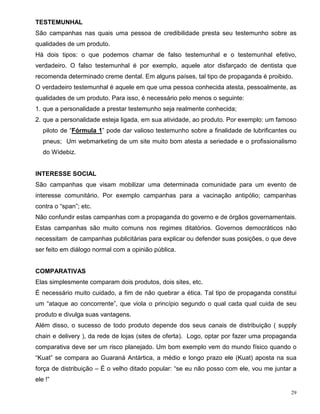 TESTEMUNHAL
São campanhas nas quais uma pessoa de credibilidade presta seu testemunho sobre as
qualidades de um produto.
Há dois tipos: o que podemos chamar de falso testemunhal e o testemunhal efetivo,
verdadeiro. O falso testemunhal é por exemplo, aquele ator disfarçado de dentista que
recomenda determinado creme dental. Em alguns países, tal tipo de propaganda é proibido.
O verdadeiro testemunhal é aquele em que uma pessoa conhecida atesta, pessoalmente, as
qualidades de um produto. Para isso, é necessário pelo menos o seguinte:
1. que a personalidade a prestar testemunho seja realmente conhecida;
2. que a personalidade esteja ligada, em sua atividade, ao produto. Por exemplo: um famoso
   piloto de “Fórmula 1” pode dar valioso testemunho sobre a finalidade de lubrificantes ou
   pneus; Um webmarketing de um site muito bom atesta a seriedade e o profissionalismo
   do Widebiz.


INTERESSE SOCIAL
São campanhas que visam mobilizar uma determinada comunidade para um evento de
interesse comunitário. Por exemplo campanhas para a vacinação antipólio; campanhas
contra o “span”; etc.
Não confundir estas campanhas com a propaganda do governo e de órgãos governamentais.
Estas campanhas são muito comuns nos regimes ditatórios. Governos democráticos não
necessitam de campanhas publicitárias para explicar ou defender suas posições, o que deve
ser feito em diálogo normal com a opinião pública.


COMPARATIVAS
Elas simplesmente comparam dois produtos, dois sites, etc.
É necessário muito cuidado, a fim de não quebrar a ética. Tal tipo de propaganda constitui
um “ataque ao concorrente”, que viola o princípio segundo o qual cada qual cuida de seu
produto e divulga suas vantagens.
Além disso, o sucesso de todo produto depende dos seus canais de distribuição ( supply
chain e delivery ), da rede de lojas (sites de oferta). Logo, optar por fazer uma propaganda
comparativa deve ser um risco planejado. Um bom exemplo vem do mundo físico quando o
“Kuat” se compara ao Guaraná Antártica, a médio e longo prazo ele (Kuat) aposta na sua
força de distribuição – É o velho ditado popular: “se eu não posso com ele, vou me juntar a
ele !”

                                                                                          29
 