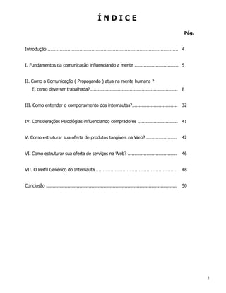 ÍNDICE
                                                                                                               Pág.


Introdução .................................................................................................. 4


I. Fundamentos da comunicação influenciando a mente ................................. 5


II. Como a Comunicação ( Propaganda ) atua na mente humana ?
    E, como deve ser trabalhada?.................................................................. 8


III. Como entender o comportamento dos internautas?..................................                          32


IV. Considerações Psicológias influenciando compradores .............................. 41


V. Como estruturar sua oferta de produtos tangíveis na Web? .......................                            42


VI. Como estruturar sua oferta de serviços na Web? .....................................                       46


VII. O Perfil Genérico do Internauta .............................................................             48


Conclusão ..................................................................................................   50




                                                                                                                      3
 
