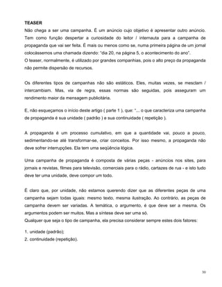 TEASER
Não chega a ser uma campanha. É um anúncio cujo objetivo é apresentar outro anúncio.
Tem como função despertar a curiosidade do leitor / internauta para a campanha de
propaganda que vai ser feita. É mais ou menos como se, numa primeira página de um jornal
colocássemos uma chamada dizendo: “dia 20, na página 5, o acontecimento do ano”.
O teaser, normalmente, é utilizado por grandes companhias, pois o alto preço da propaganda
não permite dispersão de recursos.


Os diferentes tipos de campanhas não são estáticos. Eles, muitas vezes, se mesclam /
intercambiam. Mas, via de regra, essas normas são seguidas, pois asseguram um
rendimento maior da mensagem publicitária.

E, não esqueçamos o início deste artigo ( parte 1 ), que: “... o que caracteriza uma campanha
de propaganda é sua unidade ( padrão ) e sua continuidade ( repetição ).


A propaganda é um processo cumulativo, em que a quantidade vai, pouco a pouco,
sedimentando-se até transformar-se, criar conceitos. Por isso mesmo, a propaganda não
deve sofrer interrupções. Ela tem uma seqüência lógica.

Uma campanha de propaganda é composta de várias peças - anúncios nos sites, para
jornais e revistas, filmes para televisão, comerciais para o rádio, cartazes de rua - e isto tudo
deve ter uma unidade, deve compor um todo.


É claro que, por unidade, não estamos querendo dizer que as diferentes peças de uma
campanha sejam todas iguais: mesmo texto, mesma ilustração. Ao contrário, as peças de
campanha devem ser variadas. A temática, o argumento, é que deve ser a mesma. Os
argumentos podem ser muitos. Mas a síntese deve ser uma só.
Qualquer que seja o tipo de campanha, ela precisa considerar sempre estes dois fatores:

1. unidade (padrão);
2. continuidade (repetição).




                                                                                               30
 