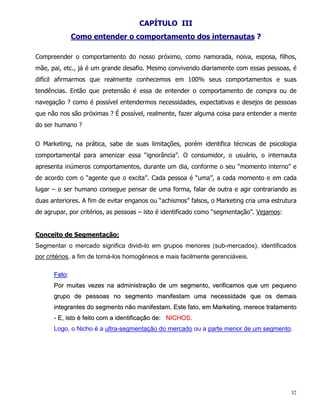 CAPÍTULO III
              Como entender o comportamento dos internautas ?

Compreender o comportamento do nosso próximo, como namorada, noiva, esposa, filhos,
mãe, pai, etc., já é um grande desafio. Mesmo convivendo diariamente com essas pessoas, é
difícil afirmarmos que realmente conhecemos em 100% seus comportamentos e suas
tendências. Então que pretensão é essa de entender o comportamento de compra ou de
navegação ? como é possível entendermos necessidades, expectativas e desejos de pessoas
que não nos são próximas ? É possível, realmente, fazer alguma coisa para entender a mente
do ser humano ?


O Marketing, na prática, sabe de suas limitações, porém identifica técnicas de psicologia
comportamental para amenizar essa “ignorância”. O consumidor, o usuário, o internauta
apresenta inúmeros comportamentos, durante um dia, conforme o seu “momento interno” e
de acordo com o “agente que o excita”. Cada pessoa é “uma”, a cada momento e em cada
lugar – o ser humano consegue pensar de uma forma, falar de outra e agir contrariando as
duas anteriores. A fim de evitar enganos ou “achismos” falsos, o Marketing cria uma estrutura
de agrupar, por critérios, as pessoas – isto é identificado como “segmentação”. Vejamos:


Conceito de Segmentação:
Segmentar o mercado significa dividi-lo em grupos menores (sub-mercados), identificados
por critérios, a fim de torná-los homogêneos e mais facilmente gerenciáveis.

      Fato:
      Por muitas vezes na administração de um segmento, verificamos que um pequeno
      grupo de pessoas no segmento manifestam uma necessidade que os demais
      integrantes do segmento não manifestam. Este fato, em Marketing, merece tratamento
      - E, isto é feito com a identificação de: NICHOS.
      Logo, o Nicho é a ultra-segmentação do mercado ou a parte menor de um segmento.




                                                                                           32
 