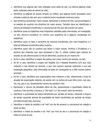 q   Identificar que páginas são mais utilizadas como saída do site ( as últimas páginas vistas
    pelos visitantes antes de saírem do site);
q   Identificar as páginas de acesso simples ou melhor: que páginas foram acessadas como
    entrada e saída do site sem que o visitante tenha visualizado nenhuma outra;
q   Que diretórios apresentam maior acesso. Apresentar o número de hits, sua porcentagem e
    as sessões de usuários nos diretórios de maior acesso. Também deve ser identificado o
    volume de kilobytes transferidos e o percentual de hits que não provêm do cache;
q   Identificar quais as trajetórias mais freqüentes utilizadas pelos internautas, em navegação,
    no site. Deve-se considerar no mínimo uma seqüência de 5 páginas visualizadas em
    seqüência;
q   Identificar quais os tipos e tamanhos de arquivos transferidos com mais freqüência e o
    total de kilobytes transferidos pelos usuários.
q   Identificar quem são os usuários que fazem o maior acesso. Verificar o IP-address e o
    domínio dos visitantes que mais acessaram o site. E, utilizar cookies para rastrear as
    sessões do site diferenciando os hits de diferentes usuários de um mesmo IP;
q   Se for o caso, identificar a origem dos países com maior número de acessos, no site;
q   Se for o caso, identificar a origem por Regiões (5) e Estados Brasileiros (27) que mais
    visitaram o site através do domínio, o que nem sempre eqüivale realmente a sua real
    localização geográfica. Esta informação só pode ser conseguida se o DNS reverso estiver
    acionado.
q   Se for o caso, identificar que organizações mais visitaram o site, relacionando a área de
    atuação da organização visitante, de acordo com os sufixos de suas URLs (com, net, edu,
    mil, org, gov e us). Apresentando número de sessões e hits.
q   Apresentar o resumo da atividade diária do site, apresentando a quantidade média de
    usuários e hits durante a semana, o “dia mais” e o “dia menos” ativo da semana;
q   Identificar a quantidade de dados transferidos por período de tempo, indicando a largura
    de banda requerida através da quantidade de bytes transferidos por período de tempo
    pré-determinado (dia, semana);
q   Identificar a média de sessões e de "hits" por dia da semana e o percentual em relação a
    todos os dias;
q   Identificar a média de sessões e de "hits" por hora do dia e o percentual em relação a
    todas as horas do dia;

                                                                                              39
 