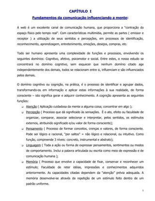 CAPÍTULO I
           Fundamentos da comunicação influenciando a mente:

A web é um excelente canal de comunicação humana, que proporciona a “contração do
espaço físico pelo tempo real”. Com características multimídia, permite as partes ( emissor e
receptor ) a utilização de seus sentidos e percepções, em processos de identificação,
reconhecimento, aprendizagem, entretenimento, emoções, desejos, compras, etc.


Todo ser humano apresenta uma complexidade de funções e processos, envolvendo os
seguintes domínios: Cognitivo, afetivo, psicomotor e social. Entre estes, o nosso estudo se
concentrará no domínio cognitivo, sem esquecer que nenhum domínio citado age
independentemente dos demais, todos se relacionam entre si, influenciam e são influenciados
pelos demais.


O domínio cognitivo ou cognição, na prática, é o processo de identificar e agrupar dados,
transformando-os em informação e aplicar estas informações à sua realidade, de forma
consciente – isto significa gerar e adquirir conhecimento. A cognição apresenta as seguintes
funções:
   q   Atenção ( Aplicação cuidadosa da mente a alguma coisa; concentrar em algo );
   q   Percepção ( Processo que dá significado às sensações. É o ato, efeito ou faculdade de
       organizar, comparar, associar selecionar e interpretar, pelos sentidos, os estímulos
       externos, atribuindo significado e/ou valor de forma consciente);
   q   Pensamento ( Processo de formar conceitos, crenças e valores, de forma consciente.
       Pode ser lógico e racional, “por saltos” = não lógico e relacional, ou intuitivo. Como
       função, compreende 3 níveis: concreto, instrumental e abstrato);
   q   Linguagem ( Toda a ação ou forma de expressar pensamentos, sentimentos ou modos
       de comportamento. Inclui a palavra articulada ou escrita como meio de expressão e de
       comunicação humana );
   q   Memória ( Processo que envolve a capacidade de fixar, conservar e reconhecer um
       estímulo; Faculdade de reter idéias, impressões e conhecimentos adquiridos
       anteriormente. As capacidades citadas dependem da “atenção” prévia adequada. A
       memória desenvolve-se através da repetição de um estímulo feito dentro de um
       padrão uniforme.

                                                                                            5
 