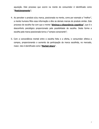 aquisição. Este processo que ocorre na mente do consumidor é identificado como
   “Posicionamento”;


4. Ao perceber o produto e/ou marca, posicionada na mente, como por exemplo a “melhor”,
   a mente humana filtra essa informação e dilui as demais marcas do produto similar. Este
   processo de escolha faz com que a mente “diminua a dissonância cognitiva”, que é o
   desconforto psicológico proporcionado pela possibilidade de escolha. Desta forma a
   escolha pela marca posicionada torna a “compra consonante”;


5. Com a concordância mental entre o escolha feita e a oferta, o consumidor efetiva a
   compra, proporcionando o aumento da participação da marca escolhida, no mercado,
   maior. Isto é identificado como “Market-share”.




                                                                                         7
 