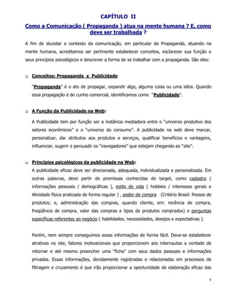 CAPÍTULO II
Como a Comunicação ( Propaganda ) atua na mente humana ? E, como
                      deve ser trabalhada ?

A fim de elucidar o contexto da comunicação, em particular da Propaganda, atuando na
mente humana, acreditamos ser pertinente estabelecer conceitos, esclarecer sua função e
seus princípios psicológicos e descrever a forma de se trabalhar com a propaganda. São eles:


q   Conceitos: Propaganda x Publicidade

    “Propaganda” é o ato de propagar, expandir algo, alguma coisa ou uma idéia. Quando
    essa propagação é de cunho comercial, identificamos como “Publicidade”.


q   A Função da Publicidade na Web:

    A Publicidade tem por função ser a instância mediadora entre o “universo produtivo dos
    setores econômicos” e o “universo do consumo”. A publicidade na web deve marcar,
    personalizar, dar atributos aos produtos e serviços, qualificar benefícios e vantagens,
    influenciar, sugerir e persuadir os “navegadores” que estejam chegando ao “site”.


q   Princípios psicológicos da publicidade na Web:
    A publicidade eficaz deve ser direcionada, adequada, individualizada e personalizada. Em
    outras palavras, deve partir de premissas conhecidas do target, como cadastro (
    informações pessoais / demográficas ), estilo de vida ( hobbies / interesses gerais e
    Atividade física praticada de forma regular ) , poder de compra (Critério Brasil: Posses de
    produtos; e, administração das compras, quando cliente, em: recência de compra,
    freqüência de compra, valor das compras e tipos de produtos comprados) e perguntas
    específicas referentes ao negócio ( habilidades, necessidades, desejos e expectativas ).


    Porém, nem sempre conseguimos essas informações de forma fácil. Deve-se estabelecer
    atrativos no site, fatores motivacionais que proporcionem aos internautas a vontade de
    retornar e até mesmo preencher uma “ficha” com seus dados pessoais e informações
    privadas. Essas informações, devidamente registradas e relacionadas em processos de
    filtragem e cruzamento é que irão proporcionar a oportunidade de elaboração eficaz das

                                                                                               8
 