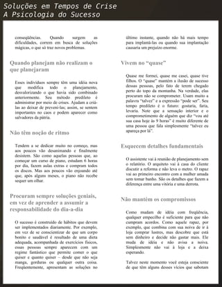 conseqüências. Quando surgem as
dificuldades, correm em busca de soluções
mágicas, o que só traz novos problemas.
Quando planejam não realizam o
que planejaram
Esses indivíduos sempre têm uma idéia nova
que modifica todo o planejamento,
desvalorizando o que havia sido combinado
anteriormente. Seu método predileto é
administrar por meio de crises. Ajudam a criá-
las ao deixar de preveni-las; assim, se sentem
importantes no caos e podem aparecer como
salvadores da pátria.
Não têm noção de ritmo
Tendem a se dedicar muito no começo, mas
aos poucos vão desanimando e finalmente
desistem. São como aquelas pessoas que, ao
começar um curso de piano, estudam 6 horas
por dia, fazem aulas extras e compram todos
os discos. Mas aos poucos vão enjoando até
que, após alguns meses, o piano não recebe
sequer um olhar.
Procuram sempre soluções geniais,
em vez de aprender a assumir a
responsabilidade do dia-a-dia
O sucesso é construído de hábitos que devem
ser implementados diariamente. Por exemplo,
em vez de se conscientizar de que um corpo
bonito e saudável é resultado de uma dieta
adequada, acompanhada de exercícios físicos,
essas pessoas sempre aparecem com um
regime fantástico que permite comer o que
quiser e quanto quiser – desde que não seja
manga, gorduras ou qualquer outra coisa.
Freqüentemente, apresentam as soluções no
último instante, quando não há mais tempo
para implantá-las ou quando sua implantação
causaria um prejuízo enorme.
Vivem no “quase”
Quase me formei, quase me casei, quase tive
filhos. O “quase” mantém a ilusão de sucesso
dessas pessoas, pelo fato de terem chegado
perto do topo da montanha. Na verdade, elas
procuram não se comprometer. Usam muito a
palavra “talvez” e a expressão “pode ser”. Seu
tempo predileto é o futuro: gostaria, faria,
levaria. Note que a sensação interior e o
comprometimento de alguém que diz “vou até
sua casa hoje às 9 horas” é muito diferente de
uma pessoa que fala simplesmente “talvez eu
apareça por lá”.
Esquecem detalhes fundamentais
O assistente vai à reunião de planejamento sem
o relatório. O arquiteto vai à casa do cliente
discutir a reforma e não leva o metro. O rapaz
vai ao primeiro encontro com a mulher amada
sem tomar banho. São os detalhes que fazem a
diferença entre uma vitória e uma derrota.
Não mantém os compromissos
Como mudam de idéia com freqüência,
qualquer empecilho é suficiente para que não
cumpram acordos. Como aquele rapaz, por
exemplo, que combina com sua noiva de ir à
loja comprar lustres, mas descobre que está
sem dinheiro e decide não gastar mais. Ele
muda de idéia e não avisa a noiva.
Simplesmente não vai à loja e a deixa
esperando.
Talvez neste momento você esteja consciente
de que têm alguns desses vícios que sabotam
 