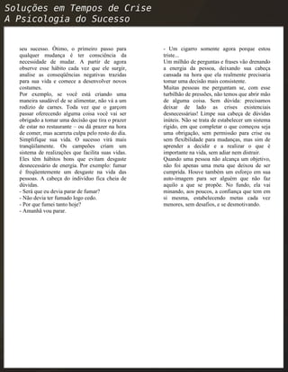 seu sucesso. Ótimo, o primeiro passo para
qualquer mudança é ter consciência da
necessidade de mudar. A partir de agora
observe esse hábito cada vez que ele surgir,
analise as conseqüências negativas trazidas
para sua vida e comece a desenvolver novos
costumes.
Por exemplo, se você está criando uma
maneira saudável de se alimentar, não vá a um
rodízio de carnes. Toda vez que o garçom
passar oferecendo alguma coisa você vai ser
obrigado a tomar uma decisão que tira o prazer
de estar no restaurante – ou dá prazer na hora
de comer, mas acarreta culpa pelo resto do dia.
Simplifique sua vida. O sucesso virá mais
tranqüilamente. Os campeões criam um
sistema de realizações que facilita suas vidas.
Eles têm hábitos bons que evitam desgaste
desnecessário de energia. Por exemplo: fumar
é freqüentemente um desgaste na vida das
pessoas. A cabeça do indivíduo fica cheia de
dúvidas.
- Será que eu devia parar de fumar?
- Não devia ter fumado logo cedo.
- Por que fumei tanto hoje?
- Amanhã vou parar.
- Um cigarro somente agora porque estou
triste...
Um milhão de perguntas e frases vão drenando
a energia da pessoa, deixando sua cabeça
cansada na hora que ela realmente precisaria
tomar uma decisão mais consistente.
Muitas pessoas me perguntam se, com esse
turbilhão de pressões, não temos que abrir mão
de alguma coisa. Sem dúvida: precisamos
deixar de lado as crises existenciais
desnecessárias! Limpe sua cabeça de dúvidas
inúteis. Não se trata de estabelecer um sistema
rígido, em que completar o que começou seja
uma obrigação, sem permissão para crise ou
sem flexibilidade para mudanças, mas sim de
aprender a decidir e a realizar o que é
importante na vida, sem adiar nem distrair.
Quando uma pessoa não alcança um objetivo,
não foi apenas uma meta que deixou de ser
cumprida. Houve também um esforço em sua
auto-imagem para ser alguém que não faz
aquilo a que se propõe. No fundo, ela vai
minando, aos poucos, a confiança que tem em
si mesma, estabelecendo metas cada vez
menores, sem desafios, e se desmotivando.
 