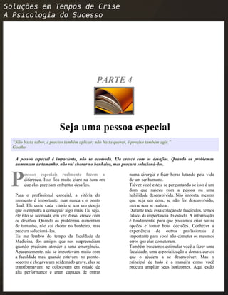 PARTE 4
Seja uma pessoa especial
“Não basta saber, é preciso também aplicar; não basta querer, é preciso também agir.”
Goethe
A pessoa especial é impaciente, não se acomoda. Ela cresce com os desafios. Quando os problemas
aumentam de tamanho, não vai chorar no banheiro, mas procura solucioná–los.
essoas especiais realmente fazem a
diferença. Isso fica muito claro na hora em
que elas precisam enfrentar desafios.PPara o profissional especial, a vitória do
momento é importante, mas nunca é o ponto
final. Ele curte cada vitória e tem um desejo
que o empurra a conseguir algo mais. Ou seja,
ele não se acomoda, em vez disso, cresce com
os desafios. Quando os problemas aumentam
de tamanho, não vai chorar no banheiro, mas
procura solucioná–los.
Eu me lembro do tempo da faculdade de
Medicina, dos amigos que nos surpreendiam
quando precisam atender a uma emergência.
Aparentemente, não se importavam muito com
a faculdade mas, quando estavam no pronto-
socorro e chegava um acidentado grave, eles se
transformavam: se colocavam em estado de
alta performance e eram capazes de entrar
numa cirurgia e ficar horas lutando pela vida
de um ser humano.
Talvez você esteja se perguntando se isso é um
dom que nasceu com a pessoa ou uma
habilidade desenvolvida. Não importa, mesmo
que seja um dom, se não for desenvolvido,
morre sem se realizar.
Durante toda essa coleção de fascículos, temos
falado da importância do estudo. A informação
é fundamental para que possamos criar novas
opções e tomar boas decisões. Conhecer a
experiência de outros profissionais é
importante para você não cometer os mesmos
erros que eles cometeram.
Também buscamos estimular você a fazer uma
faculdade, uma especialização e demais cursos
que o ajudem a se desenvolver. Mas o
principal de tudo é a maneira como você
procura ampliar seus horizontes. Aqui estão
 