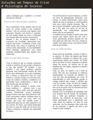 quatro estratégias que o ajudarão a se tornar
uma pessoa especial.
O sucesso não é feito durante o expediente
Ele é constituído à noite, quando você faz um
curso, lê, estuda, analisa o que aconteceu
durante o dia ou conversa com alguém mais
experiente. Quando você observa o campeão,
ele está sempre dando um extra e colocando
uma energia além dos demais concorrentes.
Durante o dia, as pessoas tendem a se
concentrar nas atividades operacionais para
realizar suas metas. A tendência é fazer o que
todos fazem, mas, como as exigências de sua
carreira estão aumentando, se suas habilidades
forem mantidas, rapidamente você estará
perdendo competitividade para alguém mais
capacitado.
Aceite ser o pior aluno da classe
Você já observou que as crianças costumam
estudar as matérias de que gostam e desprezar
as que não gostam? Na verdade, o que
acontece é que algum professor especial
apresenta uma determinada matéria de uma
forma mais interessante ou os pais estimulam
que a criança se desenvolva mais em certa
matéria e a criança começa a se sair bem nela.
Como ela conhece a matéria, a tendência é se
aprofundar nesse conhecimento e deixar de
lado aqueles que não aprendeu.
Com os adultos, acontece a mesma coisa:
nossa tendência é valorizar mais o que
conhecemos. Desse modo, sem que notemos,
estamos fortalecendo nossas limitações,
porque ficamos com uma visão parcial da vida.
Todo crescimento implica caminhar rumo ao
desconhecido. Fazer um curso sobre um
assunto que você não entende muito é
fundamental para dar um salto qualitativo em
sua carreira. No final, você estará dominando
um tema no qual até então era um peixe fora
d’água e começará a expandir sua capacidade
de análise.
Um profissional de recursos humanos, ao fazer
um curso de planejamento financeiro, com
certeza, se sentirá inferiorizado, assim como
alguém da área de finanças se sentirá perdido
num curso sobre relações humanas. Mas, se
eles tiverem humildade e garra para continuar
até o fim, após seis meses ou um ano de
aprendizado, esse conhecimento agregará
muito valor ao seu potencial.
A tendência do ser humano é querer estar entre
pessoas que sabem menos que ele, mas o
maior aprendizado acontece quando ele está
com gente que sabe mais. Por isso, coloque-se
sempre num grupo em que você possa receber
mais do que ensinar.
Aceite ser o bobo da turma
Numa turma da faculdade, existem os bobos e
os espertos. Os bobos são aqueles que fazem
os trabalhos, enquanto os espertos são os que
simplesmente pedem para assinar. Os bobos
são os que lêem os livros, enquanto os espertos
colam nas provas. Os trouxas são os que
batalham por um estágio, enquanto os espertos
curtem a vida...
Cada vez mais, ser esperto é ser o bobo da
turma. São eles que encontram as melhores
oportunidades no mercado de trabalho. Se
você faz uma pós-graduação, um curso de
especialização ou uma faculdade, quando os
colegas pedirem para assinar o trabalho que
você fez sozinho, aceite. Na hora da verdade,
você vai saber o que fazer, enquanto o esperto
não vai ter de quem colar no momento de fazer
uma cirurgia, por exemplo.
Quando tiver os programas de qualidade total
com reuniões fora do horário de expediente,
seja o bobo que participa. Enquanto os
espertos vão chamá-lo de puxa-saco, você
estará aprendendo mais e adquirindo uma
visão maior da empresa. Na hora de uma
entrevista, vão lhe perguntar sobre cada item
de seu currículo, e aqueles que têm o que
contar levarão vantagem.
 