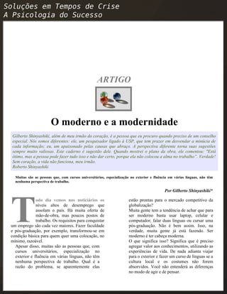 ARTIGO
O moderno e a modernidade
Gilberto Shinyashiki, além de meu irmão do coração, é a pessoa que eu procuro quando preciso de um conselho
especial. Nós somos diferentes: ele, um pesquisador ligado à USP, que tem prazer em desvendar a minúcia de
cada informação; eu, um apaixonado pelas causas que abraço. A perspectiva diferente torna suas sugestões
sempre muito valiosas. Este caderno é sugestão dele. Quando mostrei o plano da obra, ele comentou: "Está
ótimo, mas a pessoa pode fazer tudo isso e não dar certo, porque ela não colocou a alma no trabalho”. Verdade!
Sem coração, a vida não funciona, meu irmão.
Roberto Shinyashiki
Muitas são as pessoas que, com cursos universitários, especialização no exterior e fluência em várias línguas, não têm
nenhuma perspectiva de trabalho.
Por Gilberto Shinyashiki*
odo dia vemos nos noticiários os
níveis altos de desemprego que
assolam o país. Há muita oferta de
mão-de-obra, mas poucos postos de
trabalho. Os requisitos para conquistar
um emprego são cada vez maiores. Fazer faculdade
e pós-graduação, por exemplo, transformou-se em
condição básica para quem quer uma colocação, no
mínimo, razoável.
T
Apesar disso, muitas são as pessoas que, com
cursos universitários, especialização no
exterior e fluência em várias línguas, não têm
nenhuma perspectiva de trabalho. Qual é a
razão do problema, se aparentemente elas
estão prontas para o mercado competitivo da
globalização?
Muita gente tem a tendência de achar que para
ser moderno basta usar laptop, celular e
computador; falar duas línguas ou cursar uma
pós-graduação. Não é bem assim. Isso, na
verdade, muita gente já está fazendo. Ser
moderno é ter cabeça moderna.
O que significa isso? Significa que é preciso
agregar valor aos conhecimentos, utilizando as
experiências de vida. De nada adianta viajar
para o exterior e fazer um curso de línguas se a
cultura local e os costumes não forem
absorvidos. Você não entenderá as diferenças
no modo de agir e de pensar.
 