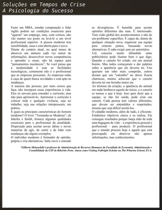 Fazer um MBA, estudar computação e falar
inglês podem ser condições essenciais para
"agarrar" um emprego, mas, com certeza, não
vão manter seu posto ou levá-lo a um nível
profissional superior. A pessoa moderna tem
sensibilidade, ousa e está aberta para o novo.
Diante do cenário atual, no qual temos de
absorver um número cada vez maior de
informações, desenvolver novas competências
e aprender a ousar, não há espaço para
“pensamentos mecânicos”. Se você pensa que
a modernidade é usar as facilidades
tecnológicas, certamente não é o profissional
que as empresas procuram. As empresas estão
à caça de quem busca novidades e está apto às
mudanças.
A maioria das pessoas, por mais cursos que
faça, não incorpora essas experiências à vida.
Eles só servem para estender o currículo, mas
não para aprimorá-Io. Aprimorar o currículo é
colocar toda e qualquer vivência, seja no
trabalho, seja nas relações interpessoais, em
prática.
E quais as principais características do homem
moderno? O livro “Tornando-se Moderno”, de
Inkeles e Smith, fornece algumas qualidades
essenciais para o profissional da atualidade.
Disposição para aceitar novas idéias e novas
maneiras de agir, de sentir e de lidar com
mudanças são alguns exemplos.
O indivíduo moderno é formador de opinião,
palpita e cria alternativas. Sabe ouvir e entende
as divergências. É humilde para aceitar
opiniões diferentes das suas. É interessado.
Tem visão global dos acontecimentos e não de
um problema' específico. É capaz de, diante de
qualquer situação nova, organizar sua equipe
para criarem juntos, buscando novas
alternativas. E sabe exigir sem ser autoritário.
Um conceito muito difundido entre
publicitários pode ilustrar bem o que digo.
Quando o camelo foi criado, era um animal
bonito. Mas todos começaram a dar palpites
sobre a aparência que ele deveria ter. Uns
queriam um rabo mais comprido, outros
diziam que um "calombo" no dorso ficaria
charmoso, muitos achavam que o camelo
deveria ter um focinho maior etc.
Ao término da criação, a aparência do animal
em nada lembrava aquela do início, e o camelo
se tomou o que é hoje. Isso quer dizer que a
equipe, se não for unida, pode criar um
camelo. Cada pessoa tem valores diferentes,
que devem ser entendidos e respeitados,
mesmo que seja difícil aceitá-Ios.
O cidadão moderno, além de tudo, é eficiente.
Estabelece objetivos claros e os realiza. Ele
consegue resultados porque lança mão de toda
uma bagagem de vida – a experiência pessoal e
profissional – para produzir. O profissional
que o mundo procura hoje é aquele que está
preocupado em absorver não apenas
informações, mas conhecimentos.
*Gilberto Shinyashiki é professor de Administração de Recursos Humanos da Faculdade de Economia, Administração e
Contabilidade da USP de Ribeirão Preto. Atuou como Visiting Fulbright Scholar na The Wharton School, EUA.
 