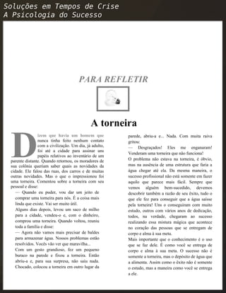 PARA REFLETIR
A torneira
izem que havia um homem que
nunca tinha feito nenhum contato
com a civilização. Um dia, já adulto,
foi até a cidade para assinar uns
papéis relativos ao inventário de um
parente distante. Quando retornou, os moradores de
sua colônia queriam saber quais as novidades da
cidade. Ele falou das ruas, dos carros e de muitas
outras novidades. Mas o que o impressionou foi
uma torneira. Comentou sobre a torneira com seu
pessoal e disse:
D
— Quando eu puder, vou dar um jeito de
comprar uma torneira para nós. É a coisa mais
linda que existe. Vai ser muito útil.
Alguns dias depois, levou um saco de milho
para a cidade, vendeu-o e, com o dinheiro,
comprou uma torneira. Quando voltou, reuniu
toda a família e disse:
— Agora não vamos mais precisar de baldes
para armazenar água. Nossos problemas estão
resolvidos. Vocês vão ver que maravilha...
Com um gesto grandioso, fez um pequeno
buraco na parede e fixou a torneira. Então
abriu-a e, para sua surpresa, não saiu nada.
Chocado, colocou a torneira em outro lugar da
parede, abriu-a e... Nada. Com muita raiva
gritou:
— Desgraçados! Eles me enganaram!
Venderam uma torneira que não funciona!
O problema não estava na torneira, é óbvio,
mas na ausência de uma estrutura que faria a
água chegar até ela. Da mesma maneira, o
sucesso profissional não está somente em fazer
aquilo que parece mais fácil. Sempre que
vemos alguém bem-sucedido, devemos
descobrir também a razão de seu êxito, tudo o
que ele fez para conseguir que a água saísse
pela torneira! Uns o conseguiram com muito
estudo, outros com vários anos de dedicação,
todos, na verdade, chegaram ao sucesso
realizando essa mistura mágica que acontece
no coração das pessoas que se entregam de
corpo e alma à sua meta.
Mais importante que o conhecimento é o uso
que se faz dele. É como você se entrega de
corpo e alma à sua meta. O sucesso não é
somente a torneira, mas o depósito de água que
a alimenta. Assim como o êxito não é somente
o estudo, mas a maneira como você se entrega
a ele.
 