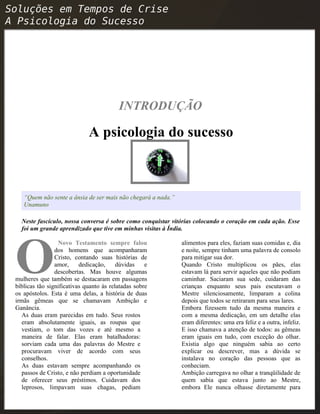 INTRODUÇÃO
A psicologia do sucesso
“Quem não sente a ânsia de ser mais não chegará a nada.”
Unamuno
Neste fascículo, nossa conversa é sobre como conquistar vitórias colocando o coração em cada ação. Esse
foi um grande aprendizado que tive em minhas visitas à Índia.
Novo Testamento sempre falou
dos homens que acompanharam
Cristo, contando suas histórias de
amor, dedicação, dúvidas e
descobertas. Mas houve algumas
mulheres que também se destacaram em passagens
bíblicas tão significativas quanto às relatadas sobre
os apóstolos. Esta é uma delas, a história de duas
irmãs gêmeas que se chamavam Ambição e
Ganância.
O
As duas eram parecidas em tudo. Seus rostos
eram absolutamente iguais, as roupas que
vestiam, o tom das vozes e até mesmo a
maneira de falar. Elas eram batalhadoras:
sorviam cada uma das palavras do Mestre e
procuravam viver de acordo com seus
conselhos.
As duas estavam sempre acompanhando os
passos de Cristo, e não perdiam a oportunidade
de oferecer seus préstimos. Cuidavam dos
leprosos, limpavam suas chagas, pediam
alimentos para eles, faziam suas comidas e, dia
e noite, sempre tinham uma palavra de consolo
para mitigar sua dor.
Quando Cristo multiplicou os pães, elas
estavam lá para servir aqueles que não podiam
caminhar. Saciaram sua sede, cuidaram das
crianças enquanto seus pais escutavam o
Mestre silenciosamente, limparam a colina
depois que todos se retiraram para seus lares.
Embora fizessem tudo da mesma maneira e
com a mesma dedicação, em um detalhe elas
eram diferentes: uma era feliz e a outra, infeliz.
E isso chamava a atenção de todos: as gêmeas
eram iguais em tudo, com exceção do olhar.
Existia algo que ninguém sabia ao certo
explicar ou descrever, mas a dúvida se
instalava no coração das pessoas que as
conheciam.
Ambição carregava no olhar a tranqüilidade de
quem sabia que estava junto ao Mestre,
embora Ele nunca olhasse diretamente para
 
