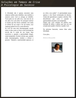 A felicidade não é apenas encontrar uma
empresa melhor para trabalhar, mas também a
maneira como você se entrega ao trabalho.
Você pode ser um office-boy, mas tem de ser
um office-boy com alma. Se conseguir realizar
as tarefas que lhe forem confiadas com todas
as células de seu corpo e de sua mente, esse
emprego poderá levá-lo a uma diretoria.
Se você for uma atriz desempregada, acorde
todos os dias como se fosse a atriz principal da
novela das 8, cuide de seu corpo, faça
exercícios e, quando a oportunidade chegar,
estará preparada. Existem artistas que, quando
estão desempregados, tendem a relaxar e
pensam: “Quando a oportunidade aparecer, aí
eu volto a me cuidar”. A oportunidade nunca
aparece e eles ficam reclamando do destino.
Ainda não aprenderam a ajudar o destino. Não
descobriram que sorte é quando a
oportunidade encontra você preparado.
Espero que você coloque em prática essa
tonelada de idéias e planos que tem em seu
coração para ajudar o destino a ajudar você.
No próximo fascículo, vamos falar sobre
felicidade.
Com afeto,
Roberto Shinyashiki.
 