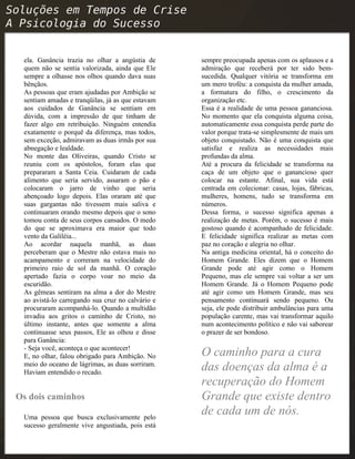 ela. Ganância trazia no olhar a angústia de
quem não se sentia valorizada, ainda que Ele
sempre a olhasse nos olhos quando dava suas
bênçãos.
As pessoas que eram ajudadas por Ambição se
sentiam amadas e tranqüilas, já as que estavam
aos cuidados de Ganância se sentiam em
dúvida, com a impressão de que tinham de
fazer algo em retribuição. Ninguém entendia
exatamente o porquê da diferença, mas todos,
sem exceção, admiravam as duas irmãs por sua
abnegação e lealdade.
No monte das Oliveiras, quando Cristo se
reuniu com os apóstolos, foram elas que
prepararam a Santa Ceia. Cuidaram de cada
alimento que seria servido, assaram o pão e
colocaram o jarro de vinho que seria
abençoado logo depois. Elas oraram até que
suas gargantas não tivessem mais saliva e
continuaram orando mesmo depois que o sono
tomou conta de seus corpos cansados. O medo
do que se aproximava era maior que todo
vento da Galiléia...
Ao acordar naquela manhã, as duas
perceberam que o Mestre não estava mais no
acampamento e correram na velocidade do
primeiro raio de sol da manhã. O coração
apertado fazia o corpo voar no meio da
escuridão.
As gêmeas sentiram na alma a dor do Mestre
ao avistá-lo carregando sua cruz no calvário e
procuraram acompanhá-lo. Quando a multidão
invadiu aos gritos o caminho de Cristo, no
último instante, antes que somente a alma
continuasse seus passos, Ele as olhou e disse
para Ganância:
- Seja você, aconteça o que acontecer!
E, no olhar, falou obrigado para Ambição. No
meio do oceano de lágrimas, as duas sorriram.
Haviam entendido o recado.
Os dois caminhos
Uma pessoa que busca exclusivamente pelo
sucesso geralmente vive angustiada, pois está
sempre preocupada apenas com os aplausos e a
admiração que receberá por ter sido bem-
sucedida. Qualquer vitória se transforma em
um mero troféu: a conquista da mulher amada,
a formatura do filho, o crescimento da
organização etc.
Essa é a realidade de uma pessoa gananciosa.
No momento que ela conquista alguma coisa,
automaticamente essa conquista perde parte do
valor porque trata-se simplesmente de mais um
objeto conquistado. Não é uma conquista que
satisfaz e realiza as necessidades mais
profundas da alma.
Até a procura da felicidade se transforma na
caça de um objeto que o ganancioso quer
colocar na estante. Afinal, sua vida está
centrada em colecionar: casas, lojas, fábricas,
mulheres, homens, tudo se transforma em
números.
Dessa forma, o sucesso significa apenas a
realização de metas. Porém, o sucesso é mais
gostoso quando é acompanhado de felicidade.
E felicidade significa realizar as metas com
paz no coração e alegria no olhar.
Na antiga medicina oriental, há o conceito do
Homem Grande. Eles dizem que o Homem
Grande pode até agir como o Homem
Pequeno, mas ele sempre vai voltar a ser um
Homem Grande. Já o Homem Pequeno pode
até agir como um Homem Grande, mas seu
pensamento continuará sendo pequeno. Ou
seja, ele pode distribuir ambulâncias para uma
população carente, mas vai transformar aquilo
num acontecimento político e não vai saborear
o prazer de ser bondoso.
O caminho para a cura
das doenças da alma é a
recuperação do Homem
Grande que existe dentro
de cada um de nós.
 