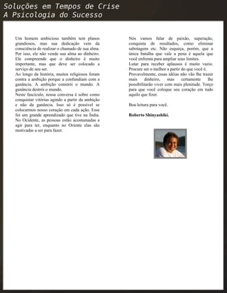 Um homem ambicioso também tem planos
grandiosos, mas sua dedicação vem da
consciência de realizar o chamado de sua alma.
Por isso, ele não vende sua alma ao dinheiro.
Ele compreende que o dinheiro é muito
importante, mas que deve ser colocado a
serviço de seu ser.
Ao longo da história, muitos religiosos foram
contra a ambição porque a confundiam com a
ganância. A ambição constrói o mundo. A
ganância destrói o mundo.
Neste fascículo, nossa conversa é sobre como
conquistar vitórias agindo a partir da ambição
e não da ganância. Isso só é possível se
colocarmos nosso coração em cada ação. Esse
foi um grande aprendizado que tive na Índia.
No Ocidente, as pessoas estão acostumadas a
agir para ter, enquanto no Oriente elas são
motivadas a ser para fazer.
Nós vamos falar de paixão, superação,
conquista de resultados, como eliminar
sabotagens etc. Não esqueça, porém, que a
única batalha que vale a pena é aquela que
você enfrenta para ampliar seus limites.
Lutar para receber aplausos é muito vazio.
Procure ser o melhor a partir do que você é.
Provavelmente, essas idéias não vão lhe trazer
mais dinheiro, mas certamente lhe
possibilitarão viver com mais plenitude. Torço
para que você coloque seu coração em tudo
aquilo que fizer.
Boa leitura para você.
Roberto Shinyashiki.
 