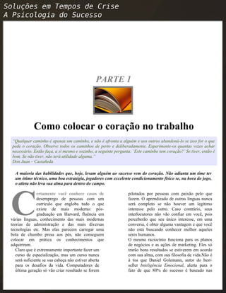 PARTE 1
Como colocar o coração no trabalho
“Qualquer caminho é apenas um caminho, e não é afronta a alguém e aos outros abandoná-lo se isso for o que
pede o coração. Observe todos os caminhos de perto e deliberadamente. Experimente-os quantas vezes achar
necessário. Então faça, a si mesmo e sozinho, a seguinte pergunta: ‘Este caminho tem coração?’ Se tiver, então é
bom. Se não tiver, não terá utilidade alguma.”
Don Juan – Castañeda
A maioria das habilidades que, hoje, levam alguém ao sucesso vem do coração. Não adianta um time ter
um ótimo técnico, uma boa estratégia, jogadores com excelente condicionamento físico se, na hora do jogo,
o atleta não leva sua alma para dentro do campo.
ertamente você conhece casos de
desemprego de pessoas com um
currículo que engloba tudo o que
existe de mais moderno: pós-
graduação em Harvard, fluência em
várias línguas, conhecimento das mais modernas
teorias de administração e das mais diversas
tecnologias etc. Mas elas parecem carregar uma
bola de chumbo presa aos pés, não conseguem
colocar em prática os conhecimentos que
adquiriram.
C
Claro que é extremamente importante fazer um
curso de especialização, mas um curso nunca
será suficiente se sua cabeça não estiver aberta
para os desafios da vida. Computadores de
última geração só vão criar resultado se forem
pilotados por pessoas com paixão pelo que
fazem. O aprendizado de outras línguas nunca
será completo se não houver um legítimo
interesse pelo outro. Caso contrário, seus
interlocutores não vão confiar em você, pois
perceberão que seu único interesse, em uma
conversa, é obter alguma vantagem e que você
não está buscando conhecer melhor aqueles
seres humanos.
O mesmo raciocínio funciona para os planos
de negócios e as ações de marketing. Eles só
trarão bons resultados se estiverem em acordo
com sua alma, com sua filosofia de vida.Não é
à toa que Daniel Golemann, autor do best-
seller Inteligência Emocional, alerta para o
fato de que 80% do sucesso é baseado nas
 