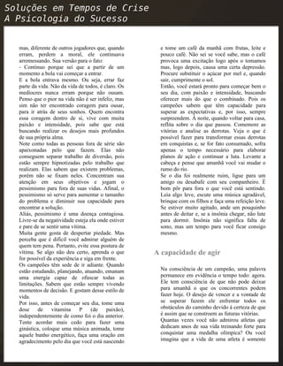 mas, diferente de outros jogadores que, quando
erram, perdem a moral, ele continuava
arremessando. Sua versão para o fato:
- Continuo porque sei que a partir de um
momento a bola vai começar a entrar.
E a bola entrava mesmo. Ou seja, errar faz
parte da vida. Não da vida de todos, é claro. Os
medíocres nunca erram porque não ousam.
Penso que o pior na vida não é ser infeliz, mas
sim não ter encontrado coragem para ousar,
para ir atrás de seus sonhos. Quem encontra
essa coragem dentro de si, vive com muita
paixão e intensidade, pois sabe que está
buscando realizar os desejos mais profundos
de sua própria alma.
Note como todas as pessoas fora de série são
apaixonadas pelo que fazem. Elas não
conseguem separar trabalho de diversão, pois
estão sempre hipnotizadas pelo trabalho que
realizam. Elas sabem que existem problemas,
porém não se fixam neles. Concentram sua
atenção em seus objetivos e jogam o
pessimismo para fora de suas vidas. Afinal, o
pessimismo só serve para aumentar o tamanho
do problema e diminuir sua capacidade para
encontrar a solução.
Aliás, pessimismo é uma doença contagiosa.
Livre-se da negatividade esteja ela onde estiver
e pare de se sentir uma vítima.
Muita gente gosta de despertar piedade. Mas
perceba que é difícil você admirar alguém de
quem tem pena. Portanto, evite essa postura de
vítima. Se algo não deu certo, aprenda o que
for possível da experiência e siga em frente.
Os campeões têm sede de ir adiante. Quando
estão estudando, planejando, atuando, emanam
uma energia capaz de ofuscar todas as
limitações. Sabem que estão sempre vivendo
momentos de decisão. E gostam desse estilo de
vida.
Por isso, antes de começar seu dia, tome uma
dose de vitamina P (de paixão),
independentemente de como foi o dia anterior.
Tente acordar mais cedo para fazer uma
ginástica, coloque uma música animada, tome
aquele banho energético, faça uma oração em
agradecimento pelo dia que você está nascendo
e tome um café da manhã com frutas, leite e
pouco café. Não sei se você sabe, mas o café
provoca uma excitação logo após o tomamos
mas, logo depois, causa uma certa depressão.
Procure substituir o açúcar por mel e, quando
sair, cumprimente o sol.
Então, você estará pronto para começar bem o
seu dia, com paixão e intensidade, buscando
oferecer mais do que o combinado. Pois os
campeões sabem que têm capacidade para
superar as expectativas e, por isso, sempre
surpreendem. À noite, quando voltar para casa,
reflita sobre o dia que passou. Comemore as
vitórias e analise as derrotas. Veja o que é
possível fazer para transformar essas derrotas
em conquistas e, se for fato consumado, sofra
apenas o tempo necessário para elaborar
planos de ação e continuar a luta. Levante a
cabeça e pense que amanhã você vai mudar o
rumo do rio.
Se o dia foi realmente ruim, ligue para um
amigo ou desabafe com seu companheiro. É
bom pôr para fora o que você está sentindo.
Leia algo leve, escute uma música agradável,
brinque com os filhos e faça uma refeição leve.
Se estiver muito agitado, ande um pouquinho
antes de deitar e, se a insônia chegar, não lute
para dormir. Insônia não significa falta de
sono, mas um tempo para você ficar consigo
mesmo.
A capacidade de agir
Na consciência de um campeão, uma palavra
permanece em evidência o tempo todo: agora.
Ele tem consciência de que não pode deixar
para amanhã o que os concorrentes podem
fazer hoje. O desejo de vencer e a vontade de
se superar fazem ele enfrentar todos os
obstáculos do caminho devido à certeza de que
é assim que se constroem as futuras vitórias.
Quantas vezes você não admirou atletas que
dedicam anos de sua vida treinando forte para
conquistar uma medalha olímpica? Ou você
imagina que a vida de uma atleta é somente
 