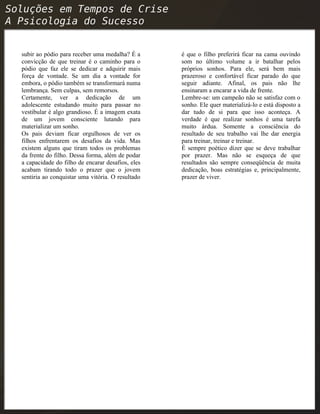 subir ao pódio para receber uma medalha? É a
convicção de que treinar é o caminho para o
pódio que faz ele se dedicar e adquirir mais
força de vontade. Se um dia a vontade for
embora, o pódio também se transformará numa
lembrança. Sem culpas, sem remorsos.
Certamente, ver a dedicação de um
adolescente estudando muito para passar no
vestibular é algo grandioso. É a imagem exata
de um jovem consciente lutando para
materializar um sonho.
Os pais deviam ficar orgulhosos de ver os
filhos enfrentarem os desafios da vida. Mas
existem alguns que tiram todos os problemas
da frente do filho. Dessa forma, além de podar
a capacidade do filho de encarar desafios, eles
acabam tirando todo o prazer que o jovem
sentiria ao conquistar uma vitória. O resultado
é que o filho preferirá ficar na cama ouvindo
som no último volume a ir batalhar pelos
próprios sonhos. Para ele, será bem mais
prazeroso e confortável ficar parado do que
seguir adiante. Afinal, os pais não lhe
ensinaram a encarar a vida de frente.
Lembre-se: um campeão não se satisfaz com o
sonho. Ele quer materializá-lo e está disposto a
dar tudo de si para que isso aconteça. A
verdade é que realizar sonhos é uma tarefa
muito árdua. Somente a consciência do
resultado de seu trabalho vai lhe dar energia
para treinar, treinar e treinar.
É sempre poético dizer que se deve trabalhar
por prazer. Mas não se esqueça de que
resultados são sempre conseqüência de muita
dedicação, boas estratégias e, principalmente,
prazer de viver.
 