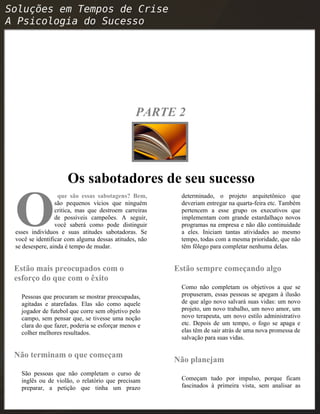 PARTE 2
Os sabotadores de seu sucesso
que são essas sabotagens? Bem,
são pequenos vícios que ninguém
critica, mas que destroem carreiras
de possíveis campeões. A seguir,
você saberá como pode distinguir
esses indivíduos e suas atitudes sabotadoras. Se
você se identificar com alguma dessas atitudes, não
se desespere, ainda é tempo de mudar.
O
Estão mais preocupados com o
esforço do que com o êxito
Pessoas que procuram se mostrar preocupadas,
agitadas e atarefadas. Elas são como aquele
jogador de futebol que corre sem objetivo pelo
campo, sem pensar que, se tivesse uma noção
clara do que fazer, poderia se esforçar menos e
colher melhores resultados.
Não terminam o que começam
São pessoas que não completam o curso de
inglês ou de violão, o relatório que precisam
preparar, a petição que tinha um prazo
determinado, o projeto arquitetônico que
deveriam entregar na quarta-feira etc. Também
pertencem a esse grupo os executivos que
implementam com grande estardalhaço novos
programas na empresa e não dão continuidade
a eles. Iniciam tantas atividades ao mesmo
tempo, todas com a mesma prioridade, que não
têm fôlego para completar nenhuma delas.
Estão sempre começando algo
Como não completam os objetivos a que se
propuseram, essas pessoas se apegam à ilusão
de que algo novo salvará suas vidas: um novo
projeto, um novo trabalho, um novo amor, um
novo terapeuta, um novo estilo administrativo
etc. Depois de um tempo, o fogo se apaga e
elas têm de sair atrás de uma nova promessa de
salvação para suas vidas.
Não planejam
Começam tudo por impulso, porque ficam
fascinados à primeira vista, sem analisar as
 