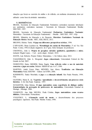 10
Seminário de Cognição e Educação Matemática 2016
ISBN 23587660
situações que levem ao exercício da análise e da reflexão, em nenhuma circunstancia, deve ser
utilizado como base da atividade matemática.
5. REFERÊNCIAS
BRASIL. Secretaria de Educação Fundamental. Parâmetros curriculares nacionais: introdução
aos parâmetros curriculares nacionais / Secretaria de Educação Fundamental. Brasília:
MEC/SEF, 1997.
BRASIL. Secretaria de Educação Fundamental. Parâmetros Curriculares Nacionais:
Matemática / Secretaria de Educação Fundamental. – Brasília : MEC/SEF, 1997. 142p
BRASIL. Ministério da Educação e do Desporto. Diretrizes Curriculares Nacionais da
Educação Básica. Brasília: MEC, SEB, DICEI, 2013.
BRUHNS, Heloisa Turini; O jogo nas diferentes perspectivas teóricas, 1996.
CARVALHO, Dione Luckhesi de. Metodologia do ensino da Matemática. 2ª ed. Ver. São
Paulo: Cortez, 1992 (Coleção magistério do 2º grau. Série formação do professor).
CRESWELL, John w. Projeto de pesquisa: métodos qualitativo, quantitativo e misto;
tradução Magda Lopes. – 3 ed. – porto alegre: Artmed; 2010.
DANTE, Luiz Roberto. Projeto Teláres Matemática; 1. Ed. Editora ática; 2012.
FALKEMBACH, Gilse A. Morgental. Jogos educacionais; Universidade Federal do Rio
Grande do Sul; 2007.
FIORENTINI, Dario; MIORIM, Maria Ângela. Uma reflexão sobre o uso de materiais
concretos e jogos no ensino, Boletim SBEM-SP ano 4 n°7; 1990.
MARTINS, André Ferrer Pinto; MENDES, Iran Abreu. Tendências em Educação
Matemática Natal, EDUFRN – Editora da UFRN; 2006.
KISHIMOTO, Tizuko Morchida; o jogo e a educação infantil. São Paulo: Pioneira, 1994.
63p.
OLIVEIRA, Marta K. de. Vygotsky: Aprendizado e desenvolvimento; um processo sócio
histórico. 4. Ed. São Paulo: Scipione, 1997.
SCHAEFFER, Edna Heloisa. O jogo matemático como experiência de diálogo: análise
fenomenológica da percepção de professores de matemática; Universidade Estadual de
Maringá ; Maringá; 2006.
VIAMONTE, Ana Julia; MOURA, Paula Cristina. Jogos matemáticos como recurso
didático, Universidade Portucalense.
VYGOTSKY, L. A formação social da mente: o desenvolvimento dos processos
psicológicos superiores. São Paulo: Martins Fontes, 1998.
 