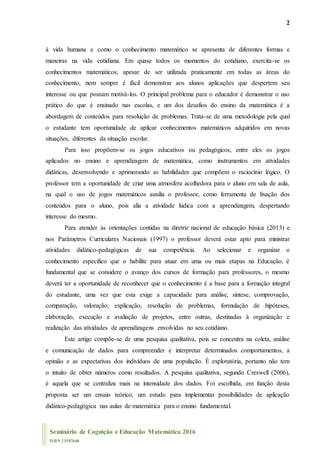 2
Seminário de Cognição e Educação Matemática 2016
ISBN 23587660
à vida humana e como o conhecimento matemático se apresenta de diferentes formas e
maneiras na vida cotidiana. Em quase todos os momentos do cotidiano, exercita-se os
conhecimentos matemáticos; apesar de ser utilizada praticamente em todas as áreas do
conhecimento, nem sempre é fácil demonstrar aos alunos aplicações que despertem seu
interesse ou que possam motivá-los. O principal problema para o educador é demonstrar o uso
prático do que é ensinado nas escolas, e um dos desafios do ensino da matemática é a
abordagem de conteúdos para resolução de problemas. Trata-se de uma metodologia pela qual
o estudante tem oportunidade de aplicar conhecimentos matemáticos adquiridos em novas
situações, diferentes da situação escolar.
Para isso propõem-se os jogos educativos ou pedagógicos, entre eles os jogos
aplicados no ensino e aprendizagem de matemática, como instrumentos em atividades
didáticas, desenvolvendo e aprimorando as habilidades que compõem o raciocínio lógico. O
professor tem a oportunidade de criar uma atmosfera acolhedora para o aluno em sala de aula,
na qual o uso de jogos matemáticos auxilia o professor, como ferramenta de fixação dos
conteúdos para o aluno, pois alia a atividade lúdica com a aprendizagem, despertando
interesse do mesmo.
Para atender às orientações contidas na diretriz nacional de educação básica (2013) e
nos Parâmetros Curriculares Nacionais (1997) o professor deverá estar apto para ministrar
atividades didático-pedagógicas de sua competência. Ao selecionar e organizar o
conhecimento específico que o habilite para atuar em uma ou mais etapas na Educação, é
fundamental que se considere o avanço dos cursos de formação para professores, o mesmo
deverá ter a oportunidade de reconhecer que o conhecimento é a base para a formação integral
do estudante, uma vez que esta exige a capacidade para análise, síntese, comprovação,
comparação, valoração, explicação, resolução de problemas, formulação de hipóteses,
elaboração, execução e avaliação de projetos, entre outras, destinadas à organização e
realização das atividades de aprendizagens envolvidas no seu cotidiano.
Este artigo compõe-se de uma pesquisa qualitativa, pois se concentra na coleta, análise
e comunicação de dados para compreender e interpretar determinados comportamentos, a
opinião e as expectativas dos indivíduos de uma população. É exploratória, portanto não tem
o intuito de obter números como resultados. A pesquisa qualitativa, segundo Creswell (2006),
é aquela que se centraliza mais na intensidade dos dados. Foi escolhida, em função desta
proposta ser um ensaio teórico, um estudo para implementar possibilidades de aplicação
didático-pedagógica nas aulas de matemática para o ensino fundamental.
 