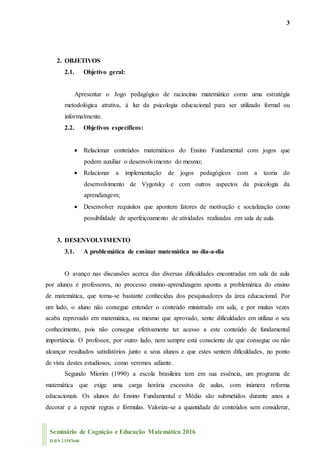 3
Seminário de Cognição e Educação Matemática 2016
ISBN 23587660
2. OBJETIVOS
2.1. Objetivo geral:
Apresentar o Jogo pedagógico de raciocínio matemático como uma estratégia
metodológica atrativa, à luz da psicologia educacional para ser utilizado formal ou
informalmente.
2.2. Objetivos específicos:
 Relacionar conteúdos matemáticos do Ensino Fundamental com jogos que
podem auxiliar o desenvolvimento do mesmo;
 Relacionar a implementação de jogos pedagógicos com a teoria do
desenvolvimento de Vygotsky e com outros aspectos da psicologia da
aprendizagem;
 Desenvolver requisitos que apontem fatores de motivação e socialização como
possibilidade de aperfeiçoamento de atividades realizadas em sala de aula.
3. DESENVOLVIMENTO
3.1. A problemática de ensinar matemática no dia-a-dia
O avanço nas discussões acerca das diversas dificuldades encontradas em sala de aula
por alunos e professores, no processo ensino-aprendizagem aponta a problemática do ensino
de matemática, que torna-se bastante conhecidas dos pesquisadores da área educacional. Por
um lado, o aluno não consegue entender o conteúdo ministrado em sala, e por muitas vezes
acaba reprovado em matemática, ou mesmo que aprovado, sente dificuldades em utilizar o seu
conhecimento, pois não consegue efetivamente ter acesso a este conteúdo de fundamental
importância. O professor, por outro lado, nem sempre está consciente de que consegue ou não
alcançar resultados satisfatórios junto a seus alunos e que estes sentem dificuldades, no ponto
de vista destes estudiosos, como veremos adiante.
Segundo Miorim (1990) a escola brasileira tem em sua essência, um programa de
matemática que exige uma carga horária excessiva de aulas, com inúmera reforma
educacionais. Os alunos do Ensino Fundamental e Médio são submetidos durante anos a
decorar e a repetir regras e fórmulas. Valoriza-se a quantidade de conteúdos sem considerar,
 