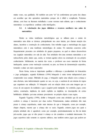 4
Seminário de Cognição e Educação Matemática 2016
ISBN 23587660
muitas vezes, sua qualidade. Há também um certo “ar” de conformismo por parte dos alunos
em acreditar que não aprendem matemática porque ela é difícil e complicada. Podemos
afirmar, com base na literatura trabalhada e como veremos mais adiante, que o conhecimento
matemático e a experiência cotidiana estão interligados.
3.2. A valorização dos jogos didáticos e recursos auxiliares nas aulas de
matemática:
Dentre as várias tendências metodológicas que se utilizam para o ensino de
matemática uma delas se destaca, principalmente nos anos iniciais, por chamar atenção dos
alunos, incentivar a construção do conhecimento. Este trabalho segue a metodologia dos jogos
matemáticos está é uma tendência metodológica de ensino. Os materiais concretos estão
frequentemente presentes em atividades de grupos pequenos, na qual os alunos desenvolvem
sua cognição matemática em sala de aula. Tais atividades têm uma estrutura matemática a ser
redescoberta pelos alunos que, assim, se tornam agentes ativos na construção do seu próprio
conhecimento. Infelizmente, na maioria das vezes, o professor usa esses materiais de forma
inadequada, apenas como motivação ocasional, ou pior, na forma de demonstração expositiva,
tornando o aluno um mero espectador.
Desta forma, torna-se importante qualificar a diferença e peculiaridade da brincadeira
e jogo pedagógico, segundo Kishimoto (1994) brinquedo é outro termo indispensável para
compreender esse campo. Diferindo do jogo, o brinquedo supõe uma relação com a criança e
uma abertura, uma indeterminação quanto ao uso, ou seja, a ausência de um sistema de regras
que organizam sua utilização. O brinquedo está em relação direta com uma imagem que se
evoca de um aspecto da realidade e que o jogador pode manipular. Ao contrário, jogos, como
xadrez, construção, implicam, de modo explícito ou implícito, no desempenho de certas
habilidades definidas por uma estrutura preexistente no próprio objeto e suas regras.
Segundo Vygotsky (1998), definir o brinquedo como uma atividade que dá um maior
conforto à criança é incorreto por duas razões: Primeiramente, muitas atividades dão mais
prazer à criança experiências, muito mais intensas do que o brinquedo, como por exemplo,
chupar chupeta, mesmo que a criança não se sacie; Segundo, existem jogos nos quais a
própria atividade não é agradável, como por exemplo, predominantemente no fim da idade
pré-escolar, jogos que só dão prazer à criança se ela considera o resultado interessante. Os
jogos esportivos (não somente os esportes atléticos, mas também outros jogos que podem ser
 
