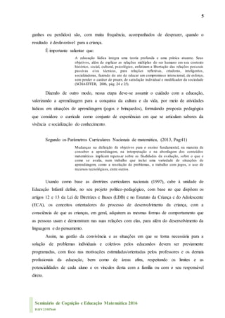 5
Seminário de Cognição e Educação Matemática 2016
ISBN 23587660
ganhos ou perdidos) são, com muita frequência, acompanhados de desprazer, quando o
resultado é desfavorável para a criança.
É importante salientar que:
A educação lúdica integra uma teoria profunda e uma prática atuante. Seus
objetivos, além de explicar as relações múltiplas do ser humano em seu contexto
histórico, social, cultural, psicológico, enfatizam a libertação das relações pessoais
passivas e/ou técnicas, para relações reflexivas, criadoras, inteligentes,
socializadoras, fazendo do ato de educar um compromisso intencional, de esforço,
sem perder o caráter de prazer, de satisfação individual e modificador da sociedade
(SCHAEFFER, 2006, pág. 24 e 25).
Dizendo de outro modo, nessa etapa deve-se assumir o cuidado com a educação,
valorizando a aprendizagem para a conquista da cultura e da vida, por meio de atividades
lúdicas em situações de aprendizagem (jogos e brinquedos), formulando proposta pedagógica
que considere o currículo como conjunto de experiências em que se articulam saberes da
vivência e socialização do conhecimento.
Segundo os Parâmetros Curriculares Nacionais de matemática, (2013, Pag:41)
Mudanças na definição de objetivos para o ensino fundamental, na maneira de
conceber a aprendizagem, na interpretação e na abordagem dos conteúdos
matemáticos implicam repensar sobre as finalidades da avaliação, sobre o que e
como se avalia, num trabalho que inclui uma variedade de situações de
aprendizagem, como a resolução de problemas, o trabalho com jogos, o uso de
recursos tecnológicos, entre outros.
Usando como base as diretrizes curriculares nacionais (1997), cabe à unidade de
Educação Infantil definir, no seu projeto político-pedagógico, com base no que dispõem os
artigos 12 e 13 da Lei de Diretrizes e Bases (LDB) e no Estatuto da Criança e do Adolescente
(ECA), os conceitos orientadores do processo de desenvolvimento da criança, com a
consciência de que as crianças, em geral, adquirem as mesmas formas de comportamento que
as pessoas usam e demonstram nas suas relações com elas, para além do desenvolvimento da
linguagem e do pensamento.
Assim, na gestão da convivência e as situações em que se torna necessária para a
solução de problemas individuais e coletivos pelos educandos devem ser previamente
programadas, com foco nas motivações estimuladas/orientadas pelos professores e os demais
profissionais da educação, bem como de áreas afins, respeitando os limites e as
potencialidades de cada aluno e os vínculos desta com a família ou com o seu responsável
direto.
 