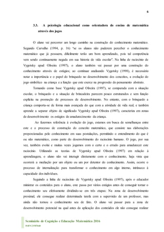 6
Seminário de Cognição e Educação Matemática 2016
ISBN 23587660
3.3. A psicologia educacional como orientadora do ensino de matemática
através dos jogos
O aluno vai percorrer um longo caminho na construção do conhecimento matemático.
Segundo Carvalho (1994, p. 16) “se os alunos não puderem perceber o conhecimento
matemático que já possuem, dificilmente terão um bom aprendizado, pois tal competência
vem sendo continuamente negada em sua historia de vida escolar”. Na linha de raciocínio de
Vygotsky apud Oliveira (1997), o aluno também vai passar por uma construção do
conhecimento através de estágios; ao continuar analisando Vygotsky (1998), é necessário
notar a importância e o papel do brinquedo no desenvolvimento dos conceitos, a evolução do
jogo simbólico na criança e a função que este exerce na progressão do pensamento abstrato.
Tomando como base Vygotsky apud Oliveira (1997), se comparada com a situação
escolar, o brinquedo e a situação de brincadeira parecem pouco estruturados e sem função
explícita na promoção de processos de desenvolvimento. No entanto, com o brinquedo a
criança comporta-se de forma mais avançada do que com a atividade de vida real, e também
aprende a separar objeto de significado Vygotsky apud Oliveira (1997), caracteriza em zonas
de desenvolvimento os estágios de amadurecimento da criança.
Ao fazermos referência à evolução do jogo, estamos em busca de semelhanças entre
este e o processo de construção do conceito matemático, que consiste nas elaborações
proporcionadas pelo conhecimento em suas postulações, permitindo o entendimento do que é
ou não matemático, como parte do desenvolvimento do raciocínio humano. O jogo, por sua
vez, também evolui e muitas vezes jogamos com o certo e o errado para amadurecer este
raciocínio. Utilizando as teorias de Vygotsky apud Oliveira (1997) em relação à
aprendizagem, o aluno não vai interagir diretamente com o conhecimento, haja vista que
ocorrerá a mediação por um objeto ou um por detentor do conhecimento. Assim, ocorre o
processo de internalização para transformar o conhecimento em algo interno, intrínseco à
capacidade dos indivíduos.
Seguindo a linha de raciocínio de Vygotsky apud Oliveira (1997), após o educador
ministrar os conteúdos para o aluno, este passa por vários estágios antes de conseguir tornar o
conhecimento seu efetivamente dividindo-se em três etapas: Na zona de desenvolvimento
proximal, ele consegue realizar determinada tarefa com a supervisão de um professor, mas
ainda não tornou o conhecimento seu de fato. O aluno vai passar para a zona de
desenvolvimento potencial na qual antes da aplicação dos conteúdos ele não consegue realizar
 