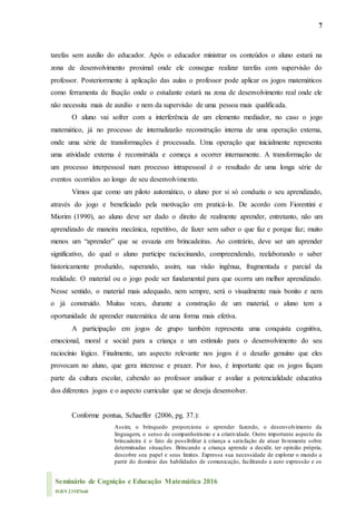 7
Seminário de Cognição e Educação Matemática 2016
ISBN 23587660
tarefas sem auxilio do educador. Após o educador ministrar os conteúdos o aluno estará na
zona de desenvolvimento proximal onde ele consegue realizar tarefas com supervisão do
professor. Posteriormente à aplicação das aulas o professor pode aplicar os jogos matemáticos
como ferramenta de fixação onde o estudante estará na zona de desenvolvimento real onde ele
não necessita mais de auxilio e nem da supervisão de uma pessoa mais qualificada.
O aluno vai sofrer com a interferência de um elemento mediador, no caso o jogo
matemático, já no processo de internalizarão reconstrução interna de uma operação externa,
onde uma série de transformações é processada. Uma operação que inicialmente representa
uma atividade externa é reconstruída e começa a ocorrer internamente. A transformação de
um processo interpessoal num processo intrapessoal é o resultado de uma longa série de
eventos ocorridos ao longo de seu desenvolvimento.
Vimos que como um piloto automático, o aluno por si só conduziu o seu aprendizado,
através do jogo e beneficiado pela motivação em praticá-lo. De acordo com Fiorentini e
Miorim (1990), ao aluno deve ser dado o direito de realmente aprender, entretanto, não um
aprendizado de maneira mecânica, repetitivo, de fazer sem saber o que faz e porque faz; muito
menos um “aprender” que se esvazia em brincadeiras. Ao contrário, deve ser um aprender
significativo, do qual o aluno participe raciocinando, compreendendo, reelaborando o saber
historicamente produzido, superando, assim, sua visão ingênua, fragmentada e parcial da
realidade. O material ou o jogo pode ser fundamental para que ocorra um melhor aprendizado.
Nesse sentido, o material mais adequado, nem sempre, será o visualmente mais bonito e nem
o já construído. Muitas vezes, durante a construção de um material, o aluno tem a
oportunidade de aprender matemática de uma forma mais efetiva.
A participação em jogos de grupo também representa uma conquista cognitiva,
emocional, moral e social para a criança e um estímulo para o desenvolvimento do seu
raciocínio lógico. Finalmente, um aspecto relevante nos jogos é o desafio genuíno que eles
provocam no aluno, que gera interesse e prazer. Por isso, é importante que os jogos façam
parte da cultura escolar, cabendo ao professor analisar e avaliar a potencialidade educativa
dos diferentes jogos e o aspecto curricular que se deseja desenvolver.
Conforme pontua, Schaeffer (2006, pg. 37.):
Assim, o brinquedo proporciona o aprender fazendo, o desenvolvimento da
linguagem, o senso de companheirismo e a criatividade. Outro importante aspecto da
brincadeira é o fato de possibilitar à criança a satisfação de atuar livremente sobre
determinadas situações. Brincando a criança aprende a decidir, ter opinião própria,
descobre seu papel e seus limites. Expressa sua necessidade de explorar o mundo a
partir do domínio das habilidades de comunicação, facilitando a auto expressão e os
 