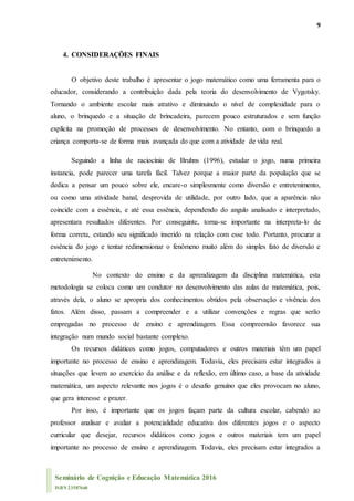 9
Seminário de Cognição e Educação Matemática 2016
ISBN 23587660
4. CONSIDERAÇÕES FINAIS
O objetivo deste trabalho é apresentar o jogo matemático como uma ferramenta para o
educador, considerando a contribuição dada pela teoria do desenvolvimento de Vygotsky.
Tornando o ambiente escolar mais atrativo e diminuindo o nível de complexidade para o
aluno, o brinquedo e a situação de brincadeira, parecem pouco estruturados e sem função
explícita na promoção de processos de desenvolvimento. No entanto, com o brinquedo a
criança comporta-se de forma mais avançada do que com a atividade de vida real.
Seguindo a linha de raciocínio de Bruhns (1996), estudar o jogo, numa primeira
instancia, pode parecer uma tarefa fácil. Talvez porque a maior parte da população que se
dedica a pensar um pouco sobre ele, encare-o simplesmente como diversão e entretenimento,
ou como uma atividade banal, desprovida de utilidade, por outro lado, que a aparência não
coincide com a essência, e até essa essência, dependendo do angulo analisado e interpretado,
apresentara resultados diferentes. Por conseguinte, torna-se importante na interpreta-lo de
forma correta, estando seu significado inserido na relação com esse todo. Portanto, procurar a
essência do jogo e tentar redimensionar o fenômeno muito além do simples fato de diversão e
entretenimento.
No contexto do ensino e da aprendizagem da disciplina matemática, esta
metodologia se coloca como um condutor no desenvolvimento das aulas de matemática, pois,
através dela, o aluno se apropria dos conhecimentos obtidos pela observação e vivência dos
fatos. Além disso, passam a compreender e a utilizar convenções e regras que serão
empregadas no processo de ensino e aprendizagem. Essa compreensão favorece sua
integração num mundo social bastante complexo.
Os recursos didáticos como jogos, computadores e outros materiais têm um papel
importante no processo de ensino e aprendizagem. Todavia, eles precisam estar integrados a
situações que levem ao exercício da análise e da reflexão, em último caso, a base da atividade
matemática, um aspecto relevante nos jogos é o desafio genuíno que eles provocam no aluno,
que gera interesse e prazer.
Por isso, é importante que os jogos façam parte da cultura escolar, cabendo ao
professor analisar e avaliar a potencialidade educativa dos diferentes jogos e o aspecto
curricular que desejar, recursos didáticos como jogos e outros materiais tem um papel
importante no processo de ensino e aprendizagem. Todavia, eles precisam estar integrados a
 
