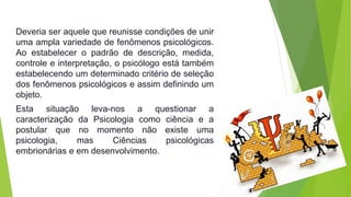 Deveria ser aquele que reunisse condições de unir 
uma ampla variedade de fenômenos psicológicos. 
Ao estabelecer o padrão de descrição, medida, 
controle e interpretação, o psicólogo está também 
estabelecendo um determinado critério de seleção 
dos fenômenos psicológicos e assim definindo um 
objeto. 
Esta situação leva-nos a questionar a 
caracterização da Psicologia como ciência e a 
postular que no momento não existe uma 
psicologia, mas Ciências psicológicas 
embrionárias e em desenvolvimento. 
 