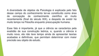 A diversidade de objetos da Psicologia é explicada pelo fato 
desse campo do conhecimento ter-se constituído como área 
de concepção de conhecimento científico só muito 
recentemente (final do século XIX), a despeito de existir há 
muito tempo na Filosofia enquanto preocupação humana. 
Esse fato é importante, já que a ciência se caracteriza pela 
exatidão de sua construção teórica, e, quando a ciência é 
muito nova, ela não teve tempo ainda de apresentar teorias 
acabadas e definitivas, que permitam determinar com maior 
precisão seu objeto de estudo. 
 