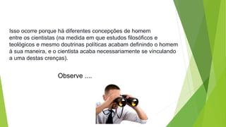Isso ocorre porque há diferentes concepções de homem 
entre os cientistas (na medida em que estudos filosóficos e 
teológicos e mesmo doutrinas políticas acabam definindo o homem 
à sua maneira, e o cientista acaba necessariamente se vinculando 
a uma destas crenças). 
Observe .... 
 