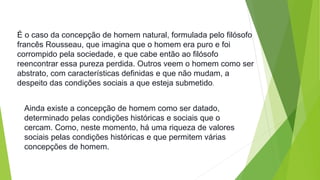 É o caso da concepção de homem natural, formulada pelo filósofo 
francês Rousseau, que imagina que o homem era puro e foi 
corrompido pela sociedade, e que cabe então ao filósofo 
reencontrar essa pureza perdida. Outros veem o homem como ser 
abstrato, com características definidas e que não mudam, a 
despeito das condições sociais a que esteja submetido. 
Ainda existe a concepção de homem como ser datado, 
determinado pelas condições históricas e sociais que o 
cercam. Como, neste momento, há uma riqueza de valores 
sociais pelas condições históricas e que permitem várias 
concepções de homem. 
 