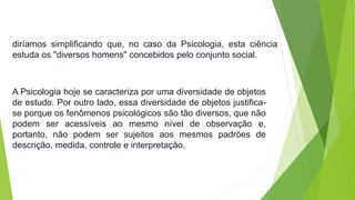 diríamos simplificando que, no caso da Psicologia, esta ciência 
estuda os "diversos homens" concebidos pelo conjunto social. 
A Psicologia hoje se caracteriza por uma diversidade de objetos 
de estudo. Por outro lado, essa diversidade de objetos justifica-se 
porque os fenômenos psicológicos são tão diversos, que não 
podem ser acessíveis ao mesmo nível de observação e, 
portanto, não podem ser sujeitos aos mesmos padrões de 
descrição, medida, controle e interpretação. 
 
