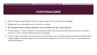 FUNCIONALISMO
 Mesmo tempo em que Wundt e Titchener optaram por excluir essas áreas da psicologia.
 Estabeleceu uma continuidade entre o homem e o animal;
 O comportamento humano apenas é mais complexo do que o dos animais;
 A mente passou a existir no decorrer da evolução humana e funciona do jeito que funciona por que é útil para
preservar a vida e transmitir genes para futuras gerações.
 • Afirmou que as emoções não são produto dos sentimentos mas sim provocados pela tomada de consciência de
reações orgânicas. Nesta perspectiva os acontecimentos psíquicos não seriam mais do que a conscientização de
variações fisiológicas.
 