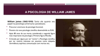 A PSICOLOGIA DE WILLIAM JAMES
William James (1842-1910) Tanto ele quanto seu
papel na psicologia americana: paradoxais;
 Precursor americano da psicologia funcional;
 Pioneiro da nova psicologia científica desenvolvida no EUA;
 Após 80 anos de sua morte, considerado a segunda figura
mais importante da psicologia ( Primeira figura:Wundt);
 Criticado por alguns por ser “contra” a Psicologia científica,
por ter notório interesse em assuntos como telepatia,
clarividência, espíritos, comunicação com mortos etc;
 